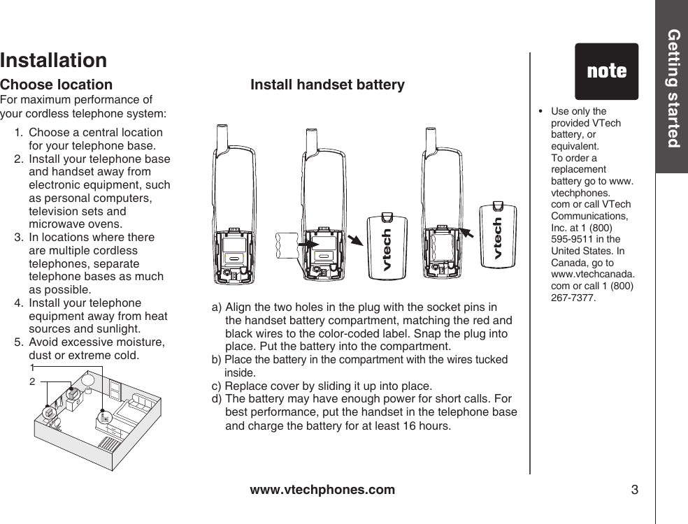 www.vtechphones.com 3Getting startedInstallationChoose locationFor maximum performance of your cordless telephone system:1.   Choose a central location for your telephone base.2.   Install your telephone base and handset away from electronic equipment, such as personal computers, television sets and microwave ovens.3.   In locations where there are multiple cordless telephones, separate telephone bases as much as possible.4.   Install your telephone equipment away from heat sources and sunlight.5.   Avoid excessive moisture, dust or extreme cold.a)  Align the two holes in the plug with the socket pins in the handset battery compartment, matching the red and black wires to the color-coded label. Snap the plug into place. Put the battery into the compartment.b)  Place the battery in the compartment with the wires tucked inside.c)  Replace cover by sliding it up into place.d)  The battery may have enough power for short calls. For best performance, put the handset in the telephone base and charge the battery for at least 16 hours.•   Use only the provided VTech battery, or equivalent. To order a replacement battery go to www.vtechphones.com or call VTech Communications, Inc. at 1 (800) 595-9511 in the United States. In Canada, go to www.vtechcanada.com or call 1 (800) 267-7377.Install handset battery12