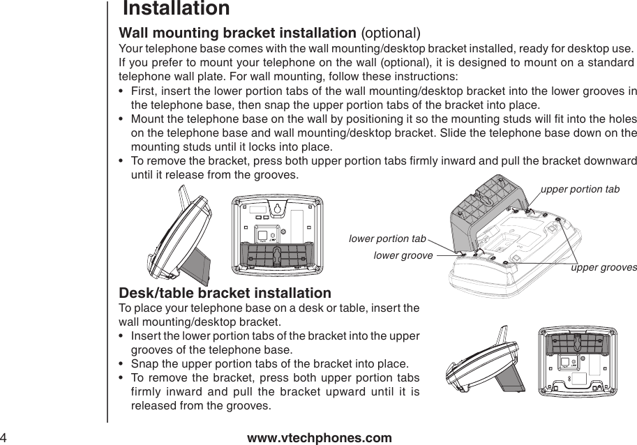 www.vtechphones.com4InstallationWall mounting bracket installation (optional)Your telephone base comes with the wall mounting/desktop bracket installed, ready for desktop use. If you prefer to mount your telephone on the wall (optional), it is designed to mount on a standard telephone wall plate. For wall mounting, follow these instructions:Desk/table bracket installationTo place your telephone base on a desk or table, insert the wall mounting/desktop bracket.Insert the lower portion tabs of the bracket into the upper grooves of the telephone base.•  Snap the upper portion tabs of the bracket into place.To remove the  bracket, press  both upper  portion  tabs firmly  inward  and  pull  the  bracket  upward  until  it  is released from the grooves.•••  First, insert the lower portion tabs of the wall mounting/desktop bracket into the lower grooves in the telephone base, then snap the upper portion tabs of the bracket into place.•  Mount the telephone base on the wall by positioning it so the mounting studs will t into the holes on the telephone base and wall mounting/desktop bracket. Slide the telephone base down on the mounting studs until it locks into place.To remove the bracket, press both upper portion tabs rmly inward and pull the bracket downward until it release from the grooves.•upper portion tabupper grooveslower portion tablower groove