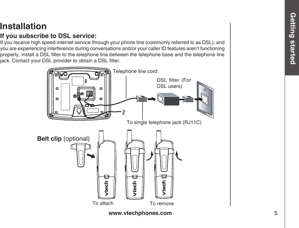 www.vtechphones.com 5Getting startedIf you subscribe to DSL service:If you receive high speed internet service through your phone line (commonly referred to as DSL), and you are experiencing interference during conversations and/or your caller ID features aren’t functioning properly, install a DSL lter to the telephone line between the telephone base and the telephone line jack. Contact your DSL provider to obtain a DSL lter.             Belt clip (optional)  InstallationTelephone line cordDSL  lter  (For DSL users)To single telephone jack (RJ11C)To removeTo attach 