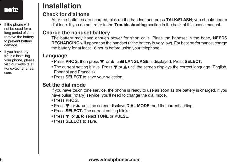 www.vtechphones.com6InstallationCheck for dial tone   After the batteries are charged, pick up the handset and press TALK/FLASH; you should hear a dial tone. If you do not, refer to the Troubleshooting section in the back of this user’s manual.Charge the handset battery  The  battery may have  enough  power  for  short calls.  Place the  handset  in  the  base,  NEEDS RECHARGING will appear on the handset (if the battery is very low). For best performance, charge the battery for at least 16 hours before using your telephone.Language  •  Press PROG, then press    or   until LANGUAGE is displayed. Press SELECT.  •  The current setting blinks. Press  or   until the screen displays the correct language (English, Espanol and Francais).  • Press SELECT to save your selection.Set the dial mode   If you have touch tone service, the phone is ready to use as soon as the battery is charged. If you have pulse (rotary) service, you’ll need to change the dial mode.  • Press PROG.  • Press    or    until the screen displays DIAL MODE: and the current setting.  • Press SELECT. The current setting blinks.  • Press    or  to select TONE or PULSE.  • Press SELECT to save.•   If the phone will not be used for a long period of time, remove the battery to prevent battery damage.•   If you have any trouble installing your phone, please visit our website at www.vtechphones.com.