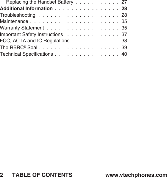 TABLE OF CONTENTS www.vtechphones.com2Replacing the Handset Battery  .  .  .  .  .  .  .  .  .  .  .  27Additional Information  .  .  .  .  .  .  .  .  .  .  .  .  .  .  .  .  28Troubleshooting  .  .  .  .  .  .  .  .  .  .  .  .  .  .  .  .  .  .  .  .  28Maintenance  .  .  .  .  .  .  .  .  .  .  .  .  .  .  .  .  .  .  .  .  .  .  35Warranty Statement  .  .  .  .  .  .  .  .  .  .  .  .  .  .  .  .  .  .  35Important Safety Instructions.  .  .  .  .  .  .  .  .  .  .  .  .  .  37FCC, ACTA and IC Regulations  .  .  .  .  .  .  .  .  .  .  .  .  38The RBRC® Seal .  .  .  .  .  .  .  .  .  .  .  .  .  .  .  .  .  .  .  .  39Technical Speciﬁcations  .  .  .  .  .  .  .  .  .  .  .  .  .  .  .  .  40