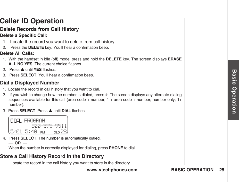 www.vtechphones.com 25Basic OperationBASIC OPERATIONCaller ID OperationDelete Records from Call HistoryDelete a Speciﬁc Call:1.   Locate the record you want to delete from call history.2.    Press the DELETE key. You’ll hear a conﬁrmation beep.Delete All Calls:1.   With the handset in idle (off) mode, press and hold the DELETE key. The screen displays ERASE ALL NO YES. The current choice ﬂashes.2.   Press   until YES ﬂashes.3.   Press SELECT. You’ll hear a conﬁrmation beep.Dial a Displayed Number1.  Locate the record in call history that you want to dial.2.   If you wish to change how the number is dialed, press #. The screen displays any alternate dialing sequences available for this call (area code + number; 1 + area code + number; number only; 1+ number).3.  Press SELECT. Press   until DIAL ﬂashes.4.   Press SELECT. The number is automatically dialed.         —  OR  —           When the number is correctly displayed for dialing, press PHONE to dial.Store a Call History Record in the Directory1.    Locate the record in the call history you want to store in the directory.DIAL PROGRAM 800-595-95115/01 5:40 PM         OLD 28 