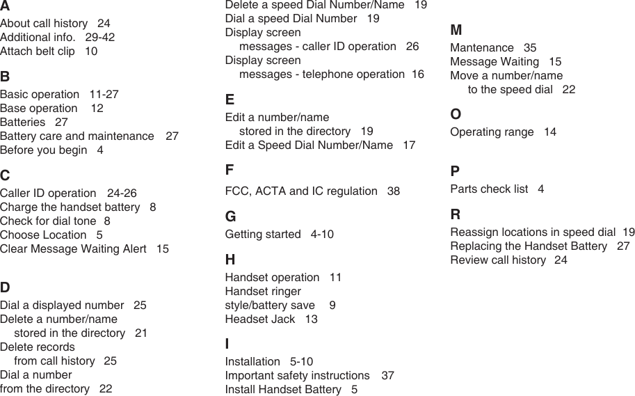 A About call history   24Additional info.   29-42Attach belt clip   10B Basic operation   11-27Base operation    12Batteries   27Battery care and maintenance    27Before you begin   4C Caller ID operation   24-26Charge the handset battery   8Check for dial tone  8Choose Location   5Clear Message Waiting Alert   15D Dial a displayed number   25Delete a number/name    stored in the directory   21Delete records   from call history  25Dial a number from the directory   22Delete a speed Dial Number/Name   19Dial a speed Dial Number   19Display screen   messages - caller ID operation   26Display screen   messages - telephone operation  16E Edit a number/name   stored in the directory   19Edit a Speed Dial Number/Name   17F FCC, ACTA and IC regulation   38G Getting started   4-10H Handset operation  11Handset ringer style/battery save  9Headset Jack   13I Installation   5-10Important safety instructions  37Install Handset Battery   5M Mantenance   35Message Waiting   15Move a number/name   to the speed dial   22O Operating range   14P Parts check list   4R Reassign locations in speed dial  19Replacing the Handset Battery   27Review call history  24