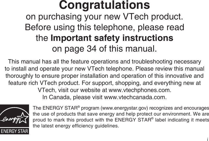 iCongratulations on purchasing your new VTech product.Before using this telephone, please read the Important safety instructionson page 34 of this manual.This manual has all the feature operations and troubleshooting necessary to install and operate your new VTech telephone. Please review this manual thoroughly to ensure proper installation and operation of this innovative and feature rich VTech product. For support, shopping, and everything new at VTech, visit our website at www.vtechphones.com. In Canada, please visit www.vtechcanada.com. The ENERGY STAR® program (www.energystar.gov) recognizes and encourages the use of products that save energy and help protect our environment. We are proud to mark this product with the ENERGY STAR® label indicating it meets the latest energy efficiency guidelines.