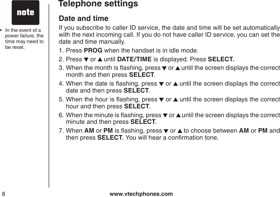 www.vtechphones.com8Telephone settingsDate and time If you subscribe to caller ID service, the date and time will be set automatically with the next incoming call. If you do not have caller ID service, you can set the date and time manually.Press PROG when the handset is in idle mode.Press   or   until DATE/TIME is displayed. Press SELECT.When the month is ashing, press  or   until the screen displays the correct month and then press SELECT.When the date is ashing, press   or   until the screen displays the correct date and then press SELECT.When the hour is ashing, press  or   until the screen displays the correct hour and then press SELECT.When the minute is ashing, press   or   until the screen displays the correct minute and then press SELECT. When AM or PM is ashing, press  or   to choose between AM or PM and then press SELECT. You will hear a conrmation tone.1.2.3.4.5.6.7. In the event of a power failure, the time may need to be reset.•
