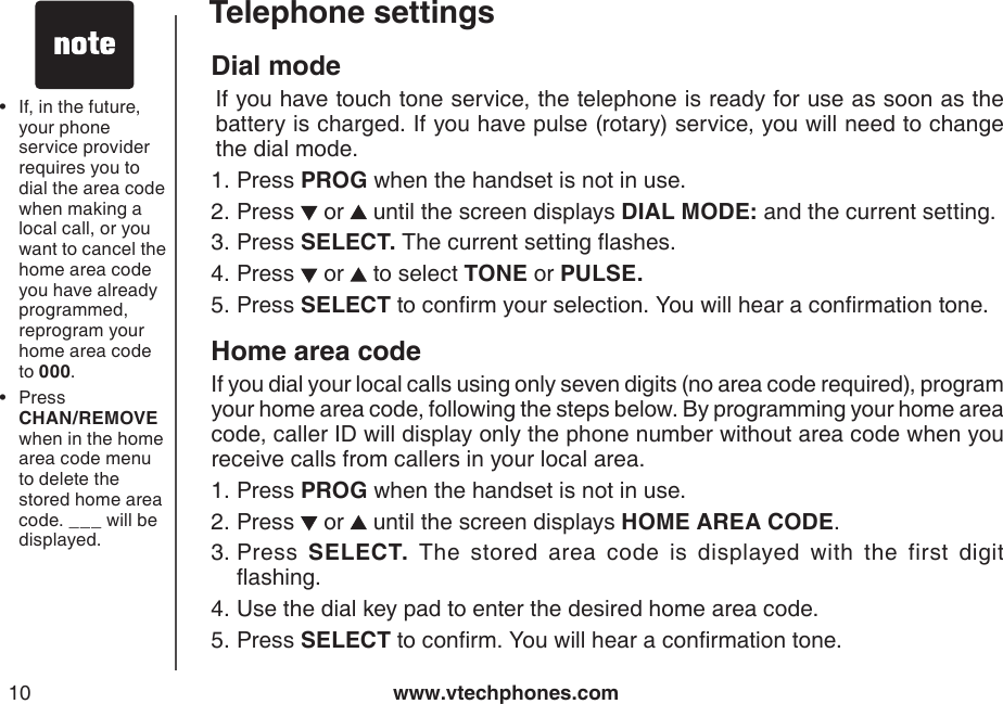 www.vtechphones.com10Telephone settingsDial mode  If you have touch tone service, the telephone is ready for use as soon as the battery is charged. If you have pulse (rotary) service, you will need to change the dial mode.Press PROG when the handset is not in use.Press   or   until the screen displays DIAL MODE: and the current setting.Press SELECT. The current setting ashes.Press   or   to select TONE or PULSE.Press SELECT to conrm your selection. You will hear a conrmation tone.Home area codeIf you dial your local calls using only seven digits (no area code required), program your home area code, following the steps below. By programming your home area code, caller ID will display only the phone number without area code when you receive calls from callers in your local area.Press PROG when the handset is not in use.Press   or   until the screen displays HOME AREA CODE.Press  SELECT.  The  stored  area  code  is  displayed  with  the  first  digit ashing.Use the dial key pad to enter the desired home area code.Press SELECT to conrm. You will hear a conrmation tone.1.2.3.4.5.1.2.3.4.5.If, in the future, your phone service provider requires you to dial the area code when making a local call, or you want to cancel the home area code you have already programmed, reprogram your home area code to 000.Press         CHAN/REMOVE when in the home area code menu to delete the stored home area code. ___ will be displayed.••