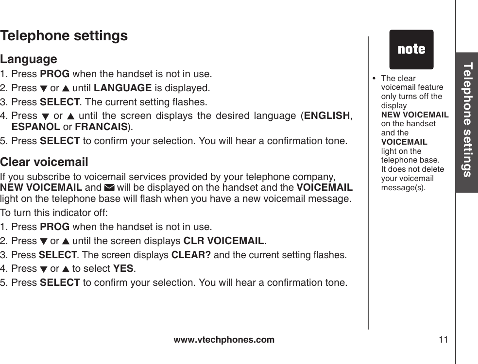 www.vtechphones.com 11Basic operationTelephone settingsTelephone settingsLanguage Press PROG when the handset is not in use.Press   or   until LANGUAGE is displayed. Press SELECT.  The current setting ashes.Press    or    until  the  screen  displays  the  desired  language  (ENGLISH, ESPANOL or FRANCAIS).Press SELECT to conrm your selection. You will hear a conrmation tone.Clear voicemailIf you subscribe to voicemail services provided by your telephone company,  NEW VOICEMAIL and   will be displayed on the handset and the VOICEMAIL light on the telephone base will ash when you have a new voicemail message.To turn this indicator off:Press PROG when the handset is not in use.Press   or   until the screen displays CLR VOICEMAIL.Press SELECT. The screen displays CLEAR? and the current setting ashes.Press   or   to select YES.Press SELECT to conrm your selection. You will hear a conrmation tone.1.2.3.4.5.1.2.3.4.5.The clear voicemail feature only turns off the display  NEW VOICEMAIL on the handset and the VOICEMAIL light on the telephone base. It does not delete your voicemail message(s).•