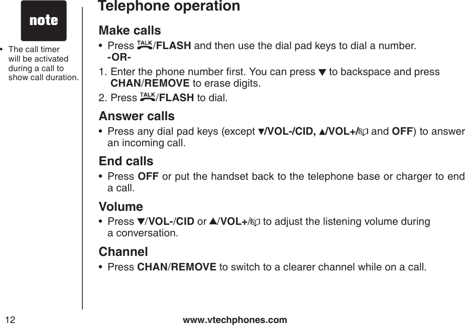 www.vtechphones.com12Telephone operationMake calls Press  /FLASH and then use the dial pad keys to dial a number.   -OR-      Enter the phone number rst. You can press   to backspace and press  CHAN/REMOVE to erase digits.Press  /FLASH to dial.Answer callsPress any dial pad keys (except  /VOL-/CID, /VOL+/  and OFF) to answer an incoming call.End calls  Press OFF or put the handset back to the telephone base or charger to end a call.VolumePress  /VOL-/CID or /VOL+/  to adjust the listening volume during    a conversation.ChannelPress CHAN/REMOVE to switch to a clearer channel while on a call.•1.2.••••The call timer will be activated during a call to show call duration.•