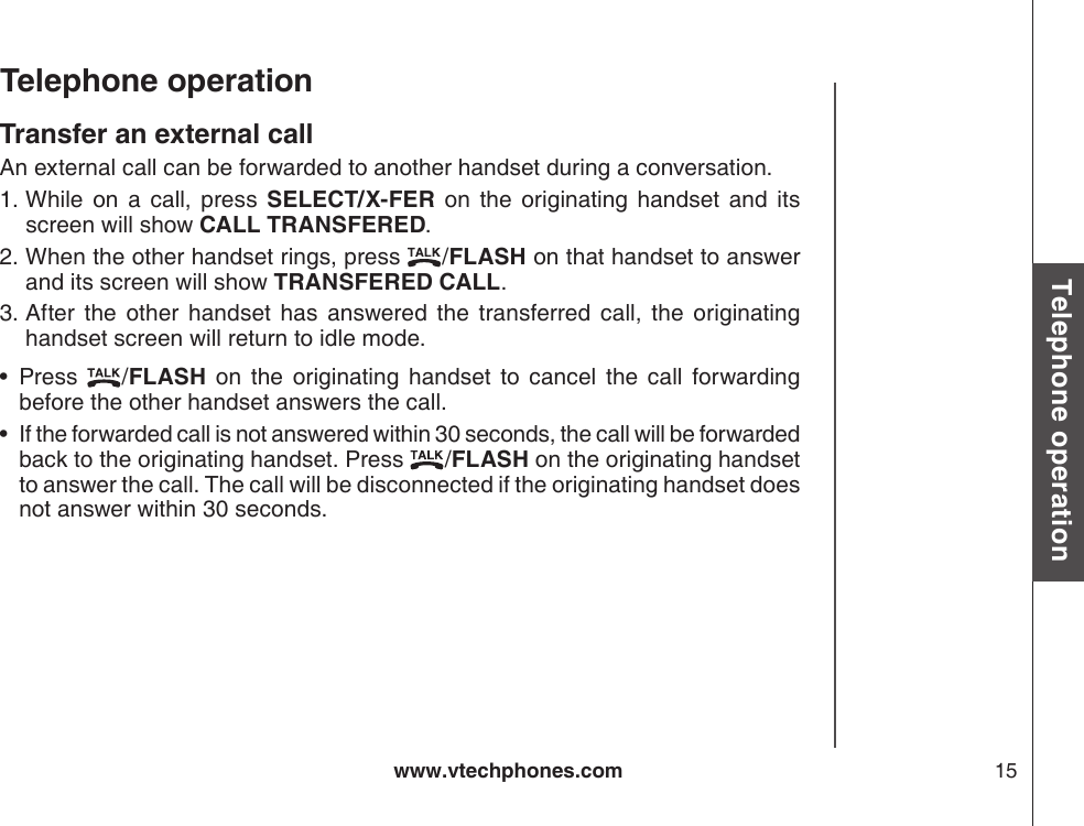 www.vtechphones.com 15Basic operationTelephone operationTelephone operationTransfer an external callAn external call can be forwarded to another handset during a conversation. While  on  a  call,  press  SELECT/X-FER  on  the  originating  handset  and  its screen will show CALL TRANSFERED.When the other handset rings, press  /FLASH on that handset to answer and its screen will show TRANSFERED CALL.After  the  other  handset  has  answered  the  transferred  call,  the  originating handset screen will return to idle mode.Press  /FLASH  on  the  originating  handset  to  cancel  the  call  forwarding before the other handset answers the call.If the forwarded call is not answered within 30 seconds, the call will be forwarded back to the originating handset. Press  /FLASH on the originating handset to answer the call. The call will be disconnected if the originating handset does not answer within 30 seconds.1.2.3.••