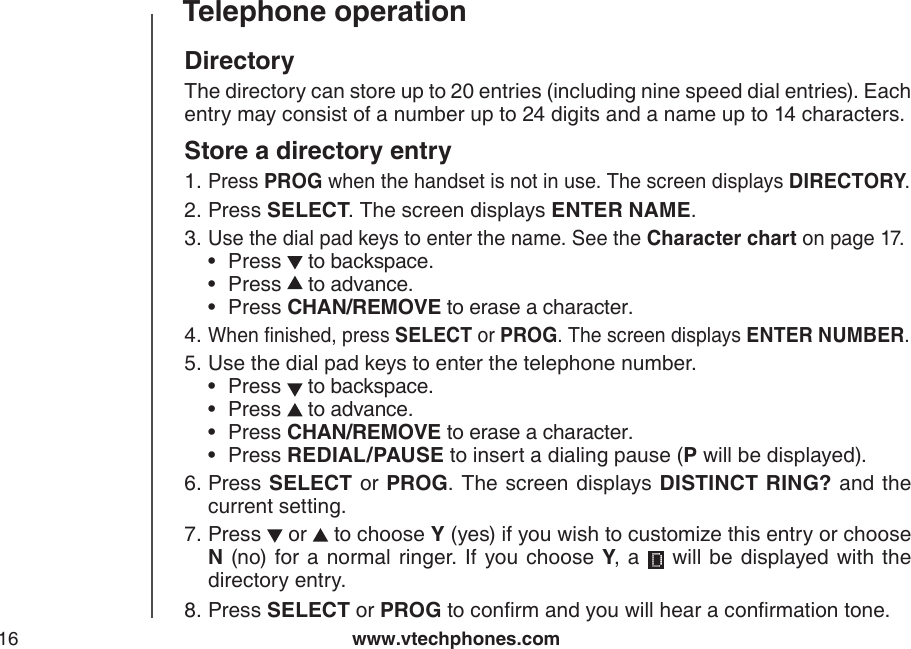 www.vtechphones.com16Telephone operationDirectoryThe directory can store up to 20 entries (including nine speed dial entries). Each entry may consist of a number up to 24 digits and a name up to 14 characters.Store a directory entryPress PROG when the handset is not in use. The screen displays DIRECTORY.Press SELECT. The screen displays ENTER NAME.Use the dial pad keys to enter the name. See the Character chart on page 17.Press   to backspace.Press   to advance.Press CHAN/REMOVE to erase a character.When nished, press SELECT or PROG. The screen displays ENTER NUMBER.Use the dial pad keys to enter the telephone number.Press   to backspace.Press   to advance.Press CHAN/REMOVE to erase a character.Press REDIAL/PAUSE to insert a dialing pause (P will be displayed).Press SELECT or PROG. The  screen displays DISTINCT RING? and the current setting.Press   or   to choose Y (yes) if you wish to customize this entry or choose N (no) for a normal ringer.  If  you choose Y,  a   will be  displayed with the directory entry.Press SELECT or PROG to conrm and you will hear a conrmation tone.1.2.3.•••4.5.••••6.7.8.