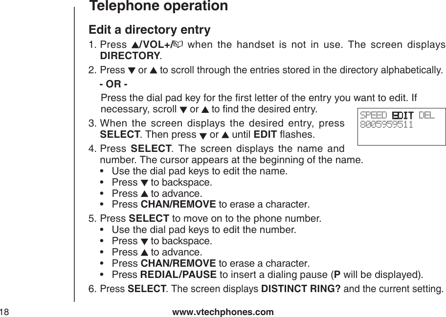www.vtechphones.com18Telephone operationEdit a directory entryPress  /VOL+/   when  the  handset  is  not  in  use.  The  screen  displays DIRECTORY.Press   or   to scroll through the entries stored in the directory alphabetically.   - OR -   Press the dial pad key for the rst letter of the entry you want to edit. If     necessary, scroll  or   to nd the desired entry. When  the  screen  displays  the  desired  entry,  press SELECT. Then press   or   until EDIT ashes.Press  SELECT.  The  screen  displays  the  name  and number. The cursor appears at the beginning of the name.     •  Use the dial pad keys to edit the name.         •  Press   to backspace.             •  Press   to advance.             •  Press CHAN/REMOVE to erase a character.   Press SELECT to move on to the phone number.       •  Use the dial pad keys to edit the number.         •  Press   to backspace.              •  Press   to advance.             •  Press CHAN/REMOVE to erase a character.       •  Press REDIAL/PAUSE to insert a dialing pause (P will be displayed).Press SELECT. The screen displays DISTINCT RING? and the current setting.1.2.3.4.5.6.SPEED EDIT DEL8005959511 