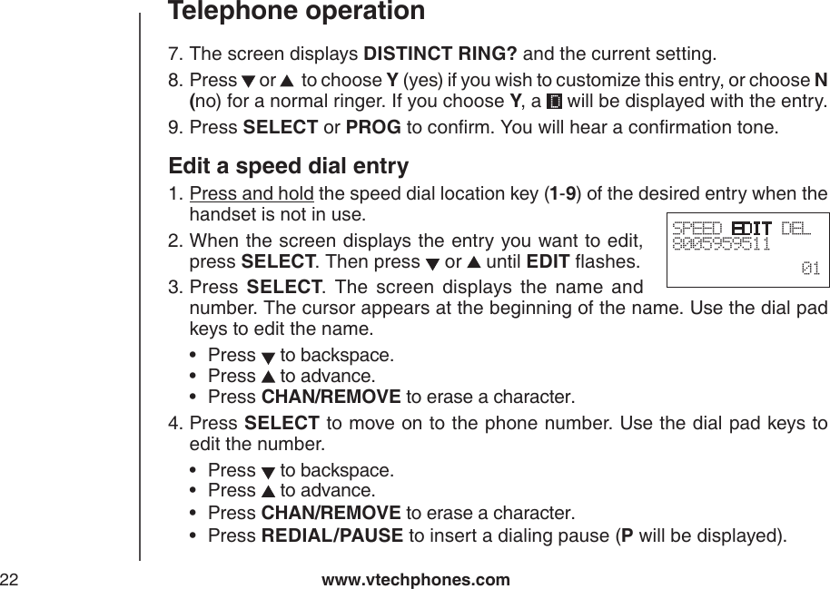 www.vtechphones.com22Telephone operationThe screen displays DISTINCT RING? and the current setting.Press   or    to choose Y (yes) if you wish to customize this entry, or choose N (no) for a normal ringer. If you choose Y, a   will be displayed with the entry.Press SELECT or PROG to conrm. You will hear a conrmation tone.Edit a speed dial entryPress and hold the speed dial location key (1-9) of the desired entry when the handset is not in use.When the screen displays the entry you want to edit, press SELECT. Then press   or   until EDIT ashes.Press  SELECT.  The  screen  displays  the  name  and number. The cursor appears at the beginning of the name. Use the dial pad keys to edit the name. Press   to backspace.Press   to advance.Press CHAN/REMOVE to erase a character.Press SELECT to move on to the phone number. Use the dial pad keys to edit the number.Press   to backspace.Press   to advance.Press CHAN/REMOVE to erase a character.Press REDIAL/PAUSE to insert a dialing pause (P will be displayed).7.8.9.1.2.3.•••4.••••SPEED EDIT DEL8005959511  01