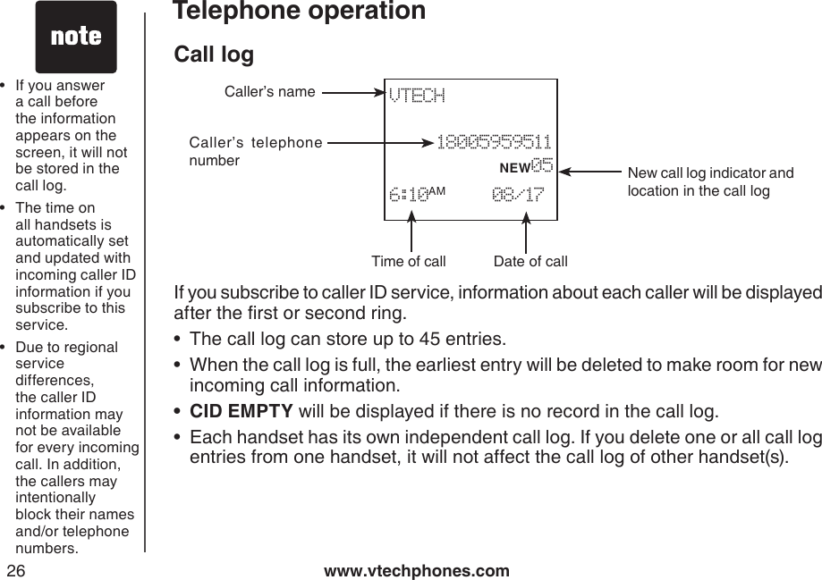 www.vtechphones.com26Telephone operationCall logIf you subscribe to caller ID service, information about each caller will be displayed after the rst or second ring.The call log can store up to 45 entries.When the call log is full, the earliest entry will be deleted to make room for new incoming call information.CID EMPTY will be displayed if there is no record in the call log.Each handset has its own independent call log. If you delete one or all call log entries from one handset, it will not affect the call log of other handset(s).••••If you answer a call before the information appears on the screen, it will not be stored in the call log.The time on all handsets is automatically set and updated with incoming caller ID information if you subscribe to this service.Due to regional service differences, the caller ID information may not be available for every incoming call. In addition, the callers may intentionally block their names and/or telephone numbers.•••Date of callTime of callCaller’s  telephone numberCaller’s nameNew call log indicator and location in the call logVTECH             18005959511           NEW056:10AM     08/17