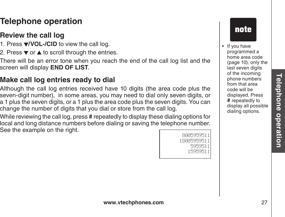 www.vtechphones.com 27Basic operationTelephone operationTelephone operationReview the call logPress  /VOL-/CID to view the call log. Press   or   to scroll through the entries.There will be an error tone when you reach the end of the call log list and the screen will display END OF LIST.Make call log entries ready to dialAlthough the call log entries  received  have  10  digits  (the area code  plus  the seven-digit number),  in some areas, you may need to dial only seven digits, or a 1 plus the seven digits, or a 1 plus the area code plus the seven digits. You can change the number of digits that you dial or store from the call log.   While reviewing the call log, press # repeatedly to display these dialing options for local and long distance numbers before dialing or saving the telephone number.  See the example on the right.1.2.800595951118005959511595951115959511If you have programmed a home area code (page 10), only the last seven digits of the incoming phone numbers from that area code will be displayed. Press # repeatedly to display all possible dialing options. •
