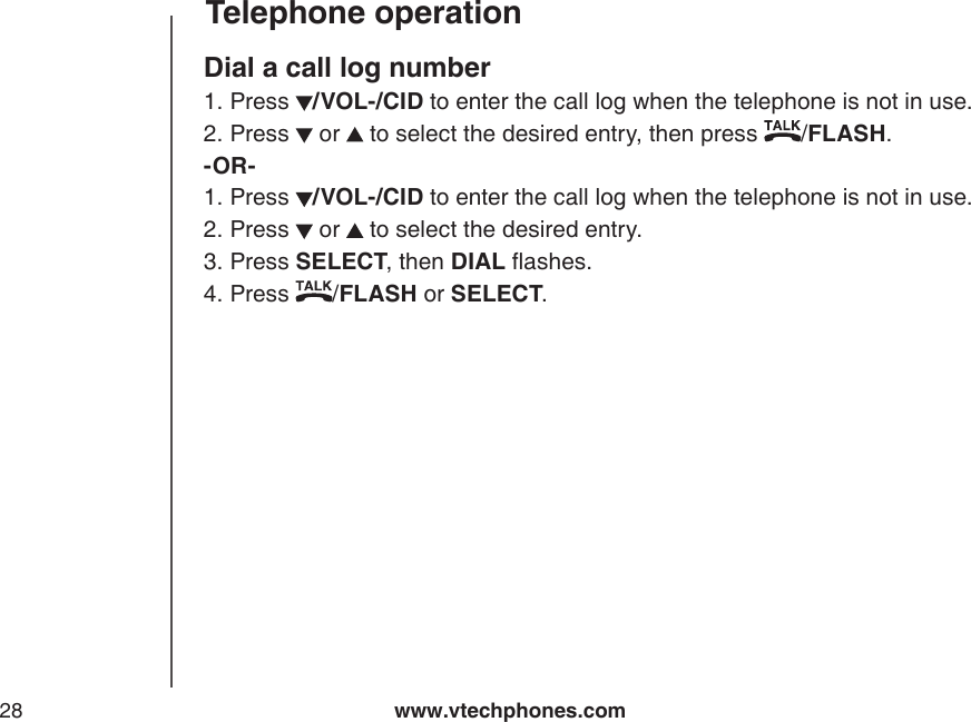 www.vtechphones.com28Telephone operationDial a call log numberPress  /VOL-/CID to enter the call log when the telephone is not in use. Press   or   to select the desired entry, then press  /FLASH.-OR-Press  /VOL-/CID to enter the call log when the telephone is not in use. Press   or   to select the desired entry.Press SELECT, then DIAL ashes.Press  /FLASH or SELECT.1.2.1.2.3.4.
