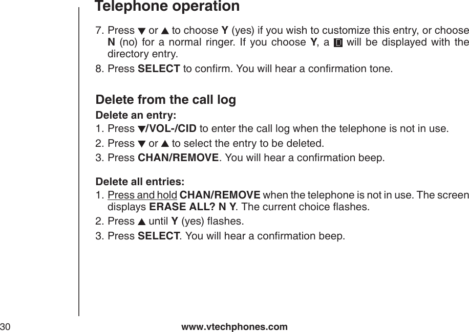 www.vtechphones.com30Telephone operationPress   or   to choose Y (yes) if you wish to customize this entry, or choose N  (no)  for a  normal ringer.  If  you choose  Y,  a    will  be  displayed  with  the directory entry.Press SELECT to conrm. You will hear a conrmation tone.Delete from the call logDelete an entry:Press  /VOL-/CID to enter the call log when the telephone is not in use. Press   or   to select the entry to be deleted.Press CHAN/REMOVE. You will hear a conrmation beep.Delete all entries:Press and hold CHAN/REMOVE when the telephone is not in use. The screen displays ERASE ALL? N Y. The current choice ashes.Press   until Y (yes) ashes.Press SELECT. You will hear a conrmation beep.7.8.1.2.3.1.2.3.