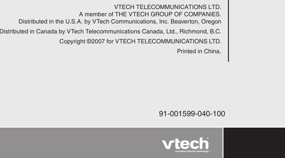 VTECH TELECOMMUNICATIONS LTD.A member of THE VTECH GROUP OF COMPANIES.Distributed in the U.S.A. by VTech Communications, Inc. Beaverton, OregonDistributed in Canada by VTech Telecommunications Canada, Ltd., Richmond, B.C.Copyright ©2007 for VTECH TELECOMMUNICATIONS LTD.Printed in China.91-001599-040-100