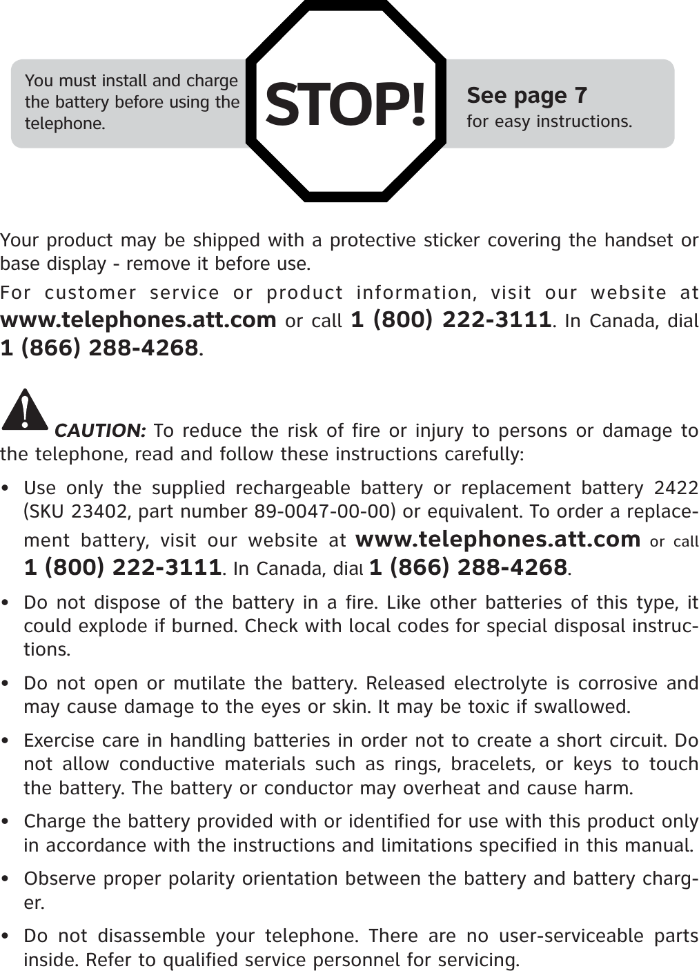 See page 7for easy instructions.You must install and charge the battery before using the telephone.Your product may be shipped with a protective sticker covering the handset or base display - remove it before use.For customer service or product information, visit our website atwww.telephones.att.com or call 1 (800) 222-3111. In Canada, dial 1 (866) 288-4268.CAUTION: To reduce the risk of fire or injury to persons or damage to the telephone, read and follow these instructions carefully:• Use only the supplied rechargeable battery or replacement battery 2422 (SKU 23402, part number 89-0047-00-00) or equivalent. To order a replace-ment battery, visit our website at www.telephones.att.com or call1 (800) 222-3111. In Canada, dial1 (866) 288-4268.• Do not dispose of the battery in a fire. Like other batteries of this type, it could explode if burned. Check with local codes for special disposal instruc-tions.• Do not open or mutilate the battery. Released electrolyte is corrosive and may cause damage to the eyes or skin. It may be toxic if swallowed.• Exercise care in handling batteries in order not to create a short circuit. Do not allow conductive materials such as rings, bracelets, or keys to touch the battery. The battery or conductor may overheat and cause harm.• Charge the battery provided with or identified for use with this product only in accordance with the instructions and limitations specified in this manual.• Observe proper polarity orientation between the battery and battery charg-er.• Do not disassemble your telephone. There are no user-serviceable parts inside. Refer to qualified service personnel for servicing.STOP!