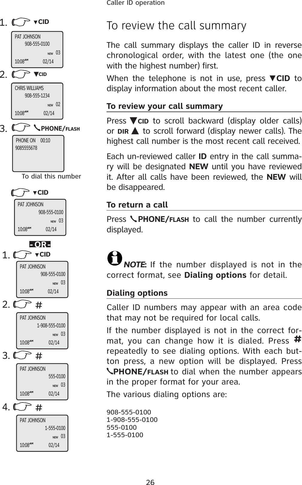 26Caller ID operationTo review the call summaryThe call summary displays the caller ID in reverse chronological order, with the latest one (the one with the highest number) first.When the telephone is not in use, press  CID to display information about the most recent caller.To review your call summaryPress  CID to scroll backward (display older calls) or DIR  to scroll forward (display newer calls). The highest call number is the most recent call received.Each un-reviewed caller ID entry in the call summa-ry will be designated NEW until you have reviewed it. After all calls have been reviewed, the NEW will be disappeared.To return a callPress PHONE/FLASHto call the number currently displayed.NOTE:If the number displayed is not in the correct format, see Dialing options for detail.Dialing optionsCaller ID numbers may appear with an area code that may not be required for local calls. If the number displayed is not in the correct for-mat, you can change how it is dialed. Press #repeatedly to see dialing options. With each but-ton press, a new option will be displayed. PressPHONE/FLASH to dial when the number appears in the proper format for your area.The various dialing options are:908-555-01001-908-555-0100555-01001-555-01001. CID2. CID3.PHONE/FLASHTo dial this number-OR-PAT JOHNSON10:08AM02/14908-555-0100CHRIS WILLIAMS10:08AM02/14908-555-12341.2.3.4. #PAT JOHNSONPAT JOHNSONPAT JOHNSONPAT JOHNSON10:08AM02/14908-555-01000310:08AM02/141-908-555-01000310:08AM02/14555-01000310:08AM02/141-555-010003##CIDCIDPAT JOHNSON10:08AM02/14908-555-0100030203PHONE ON    00:109085555678