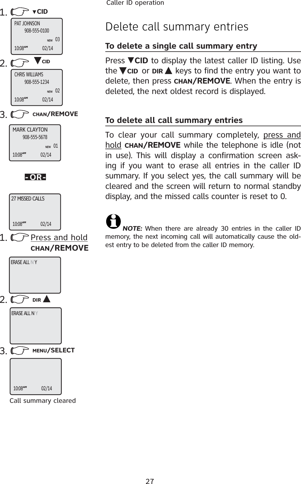 27Caller ID operationDelete call summary entriesTo delete a single call summary entryPress  CID to display the latest caller ID listing. Use the  CID or DIR  keys to find the entry you want to delete, then press CHAN/REMOVE. When the entry is deleted, the next oldest record is displayed.To delete all call summary entriesTo clear your call summary completely, press and hold CHAN/REMOVE while the telephone is idle (not in use). This will display a confirmation screen ask-ing if you want to erase all entries in the caller ID summary. If you select yes, the call summary will be cleared and the screen will return to normal standby display, and the missed calls counter is reset to 0.NOTE:  When there are already 30 entries in the caller ID memory, the next incoming call will automatically cause the old-est entry to be deleted from the caller ID memory.1. CID2. CID3. CHAN/REMOVE-OR-1.2. DIR3. MENU/SELECTCall summary clearedMARK CLAYTON10:08AM02/14908-555-567801CHRIS WILLIAMS10:08AM02/14908-555-123402PAT JOHNSON10:08AM02/14908-555-01000327 MISSED CALLS10:08AM02/14ERASE ALL N YERASE ALL N Y10:08AM02/14Press and holdCHAN/REMOVE