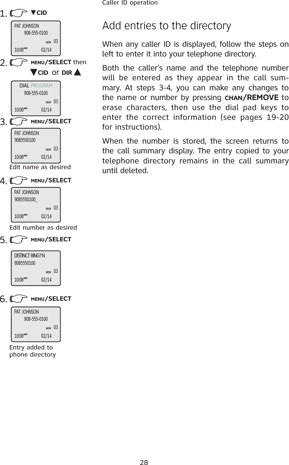 28Caller ID operation2. MENU/SELECT thenCID or DIR3. MENU/SELECT6. MENU/SELECTAdd entries to the directoryWhen any caller ID is displayed, follow the steps on left to enter it into your telephone directory.Both the caller’s name and the telephone number will be entered as they appear in the call sum-mary. At steps 3-4, you can make any changes to the name or number by pressing CHAN/REMOVE to erase characters, then use the dial pad keys to enter the correct information (see pages 19-20 for instructions).When the number is stored, the screen returns to the call summary display. The entry copied to your telephone directory remains in the call summary until deleted.1. CIDEntry added to phone directoryEdit name as desired4. MENU/SELECTEdit number as desired5. MENU/SELECTPAT JOHNSON10:08AM02/14908-555-010003DIAL PROGRAM10:08AM02/14908-555-010003PAT JOHNSON10:08AM02/14908555010003PAT JOHNSON10:08AM02/149085550100_03DISTINCT RING? N10:08AM02/14908555010003PAT JOHNSON10:08AM02/14908-555-010003