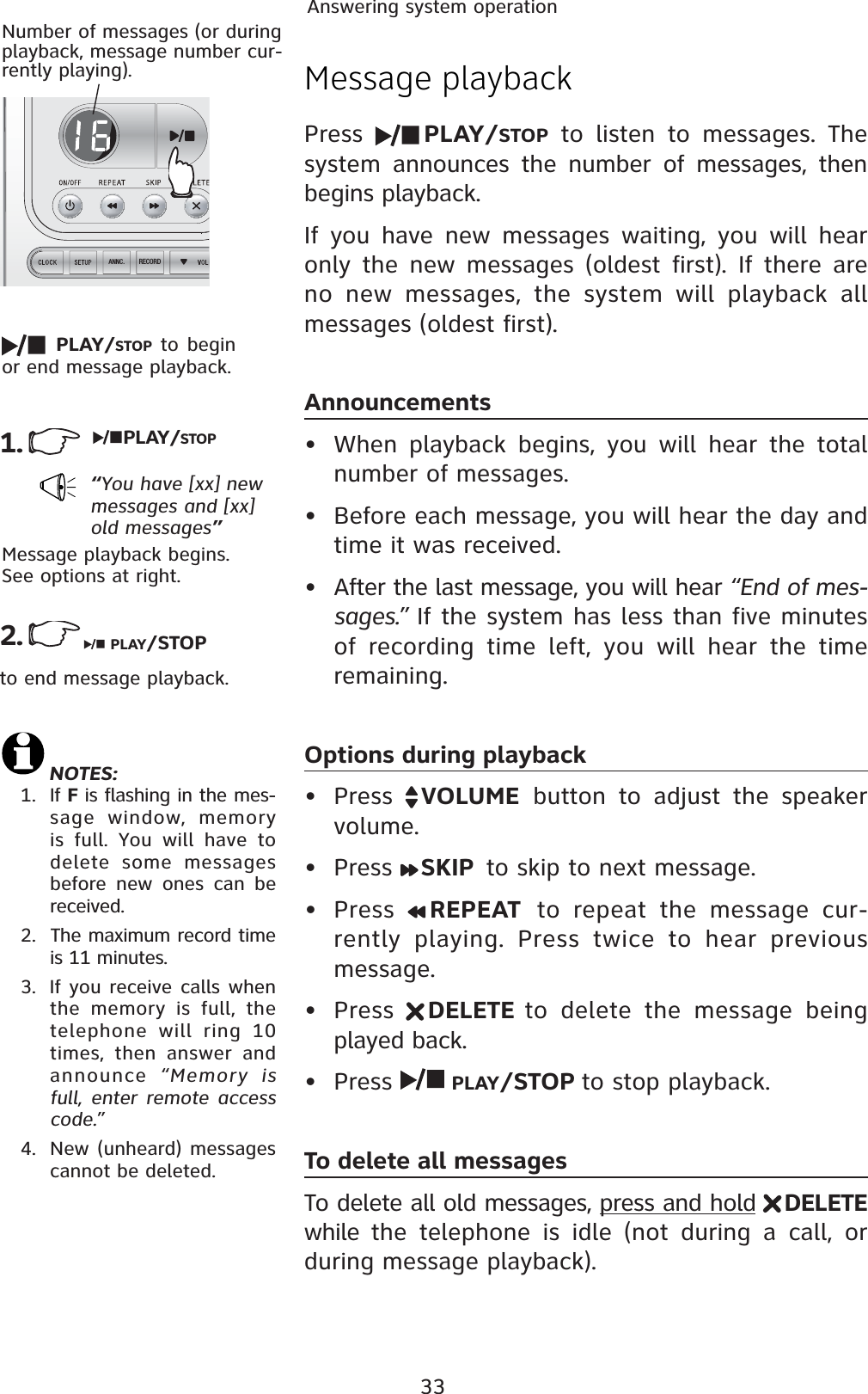 33Answering system operationRECORDANNC.Message playbackPress  PLAY/STOP to listen to messages. The system announces the number of messages, then begins playback.If you have new messages waiting, you will hear only the new messages (oldest first). If there are no new messages, the system will playback all messages (oldest first). Announcements• When playback begins, you will hear the total number of messages.• Before each message, you will hear the day and time it was received.• After the last message, you will hear “End of mes-sages.” If the system has less than five minutes of recording time left, you will hear the time remaining.Options during playback• Press  VOLUME button to adjust the speaker volume.• Press  SKIP  to skip to next message.• Press  REPEAT  to repeat the message cur-rently playing. Press twice to hear previous message.• Press  DELETE to delete the message being played back.• Press  PLAY/STOP to stop playback.To delete all messagesTo delete all old messages, press and hold DELETEwhile  the telephone is idle (not during a call, or during message playback).1.“You have [xx] new messages and [xx] old messages”Number of messages (or during playback, message number cur-rently playing).Message playback begins. See options at right.2.PLAY/STOP to begin or end message playback.PLAY/STOPPLAY/STOPto end message playback. NOTES:1. If F is flashing in the mes-sage window, memory is full. You will have to delete some messages before new ones can be received.2.  The maximum record time is 11 minutes.3.  If you receive calls when the memory is full, the telephone will ring 10 times, then answer and announce  “Memory is full, enter remote access code.”4. New (unheard) messages cannot be deleted.