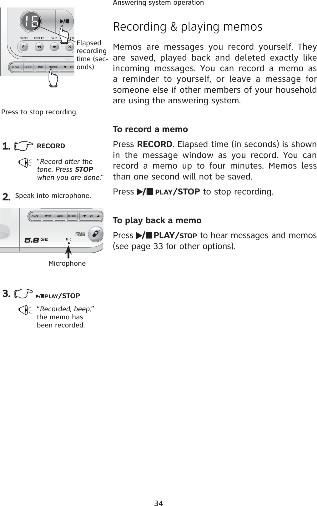 34Answering system operationRECORDANNC.RECORDANNC.Recording &amp; playing memosMemos are messages you record yourself. They are saved, played back and deleted exactly like incoming messages. You can record a memo as a reminder to yourself, or leave a message for someone else if other members of your household are using the answering system.To record a memoPress RECORD. Elapsed time (in seconds) is shown in the message window as you record. You can record a memo up to four minutes. Memos less than one second will not be saved.Press  PLAY/STOP to stop recording.To play back a memoPress  PLAY/STOP to hear messages and memos (see page 33 for other options).1. RECORD“Record after the tone. Press STOPwhen you are done.”3.Elapsedrecording time (sec-onds).Press to stop recording.2.PLAY/STOPMicrophone“Recorded, beep,”the memo has been recorded.Speak into microphone.