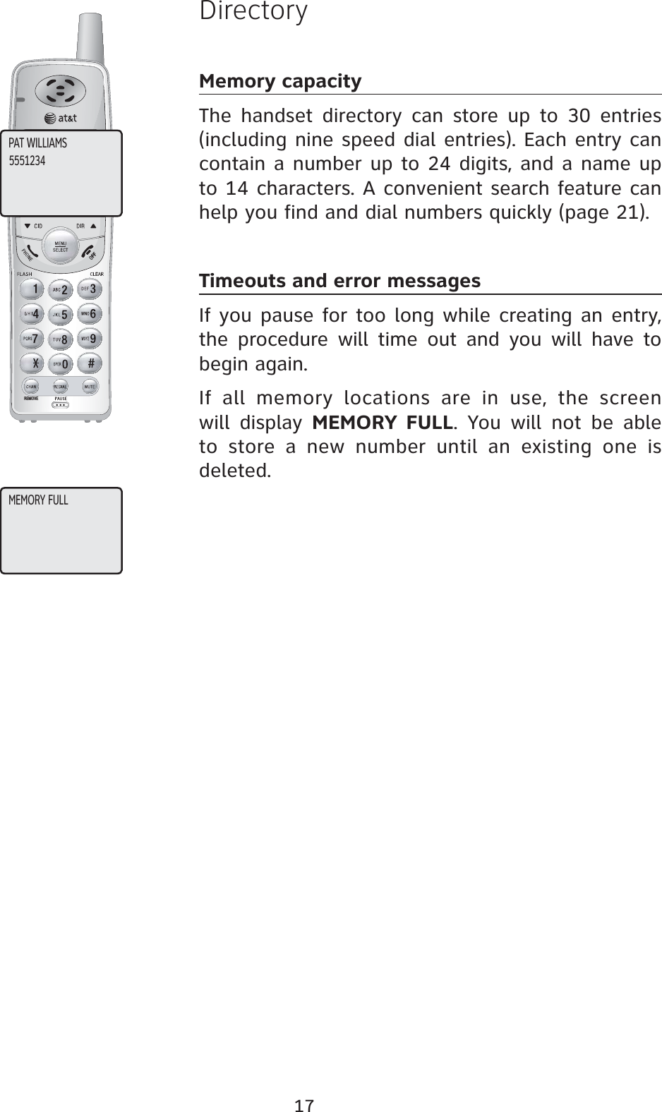 17REMOVEDirectoryMemory capacityThe handset directory can store up to 30 entries (including nine speed dial entries). Each entry can contain a number up to 24 digits, and a name up to 14 characters. A convenient search feature can help you find and dial numbers quickly (page 21).Timeouts and error messagesIf you pause for too long while creating an entry, the procedure will time out and you will have to begin again.If all memory locations are in use, the screen will display MEMORY FULL. You will not be able to store a new number until an existing one is deleted.PAT WILLIAMS5551234MEMORY FULL