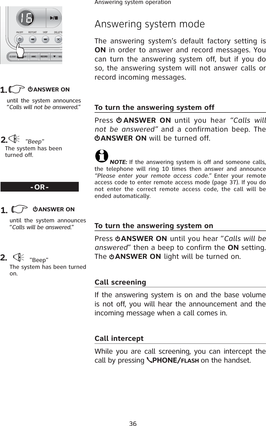 36Answering system operationRECORDANNC.   ANSWER ONuntil the system announces “Calls will not be answered.” &quot;Beep&quot;The system has been turned off.1.  2.Answering system modeThe answering system’s default factory setting is ON in order to answer and record messages. You can turn the answering system off, but if you do so, the answering system will not answer calls or record incoming messages.To turn the answering system offPress  ANSWER ON until you hear “Calls will not be answered” and a confirmation beep. The ANSWER ON will be turned off.NOTE: If the answering system is off and someone calls, the telephone will ring 10 times then answer and announce “Please enter your remote access code.” Enter your remote access code to enter remote access mode (page 37). If you do not enter the correct remote access code, the call will be ended automatically.To turn the answering system onPress  ANSWER ON until you hear “Calls will be answered” then a beep to confirm the ON setting. The  ANSWER ON light will be turned on.Call screeningIf the answering system is on and the base volume is not off, you will hear the announcement and the incoming message when a call comes in.Call interceptWhile you are call screening, you can intercept the call by pressing  PHONE/FLASH on the handset.-OR-ANSWER ONuntil the system announces “Calls will be answered.” &quot;Beep&quot;The system has been turned on.2.1.