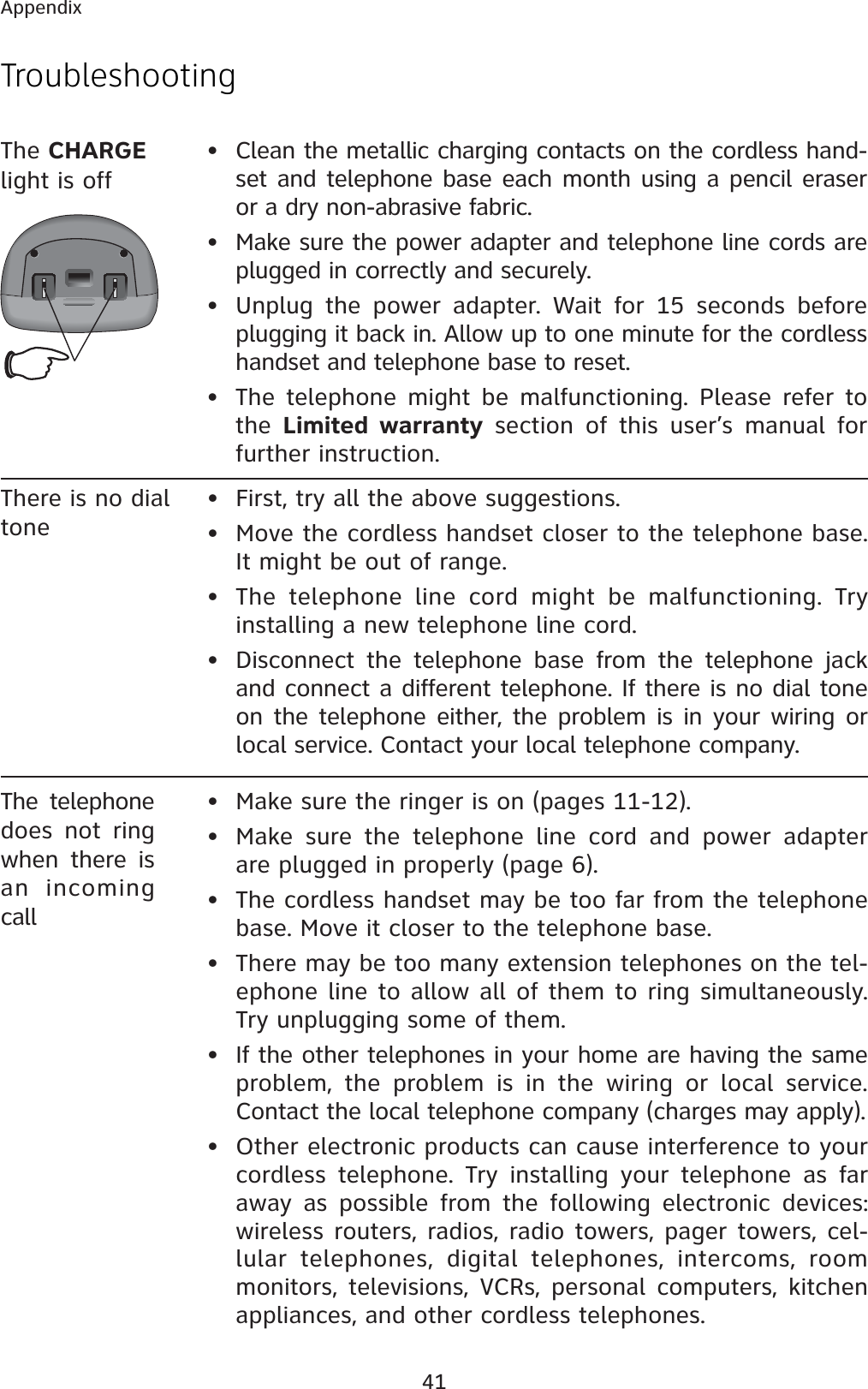 41AppendixThere is no dial tone• First, try all the above suggestions.• Move the cordless handset closer to the telephone base. It might be out of range.• The telephone line cord might be malfunctioning. Try installing a new telephone line cord.• Disconnect the telephone base from the telephone jack and connect a different telephone. If there is no dial tone on the telephone either, the problem is in your wiring or local service. Contact your local telephone company.The telephone does not ring when there is an incoming call• Make sure the ringer is on (pages 11-12).• Make sure the telephone line cord and power adapter are plugged in properly (page 6).• The cordless handset may be too far from the telephone base. Move it closer to the telephone base.• There may be too many extension telephones on the tel-ephone line to allow all of them to ring simultaneously. Try unplugging some of them.• If the other telephones in your home are having the same problem, the problem is in the wiring or local service. Contact the local telephone company (charges may apply).• Other electronic products can cause interference to your cordless telephone. Try installing your telephone as far away as possible from the following electronic devices: wireless routers, radios, radio towers, pager towers, cel-lular telephones, digital telephones, intercoms, room monitors, televisions, VCRs, personal computers, kitchen appliances, and other cordless telephones.TroubleshootingThe CHARGElight is off• Clean the metallic charging contacts on the cordless hand-set and telephone base each month using a pencil eraser or a dry non-abrasive fabric.• Make sure the power adapter and telephone line cords are plugged in correctly and securely.• Unplug the power adapter. Wait for 15 seconds before plugging it back in. Allow up to one minute for the cordless handset and telephone base to reset.• The telephone might be malfunctioning. Please refer to the Limited warranty section of this user’s manual for further instruction.