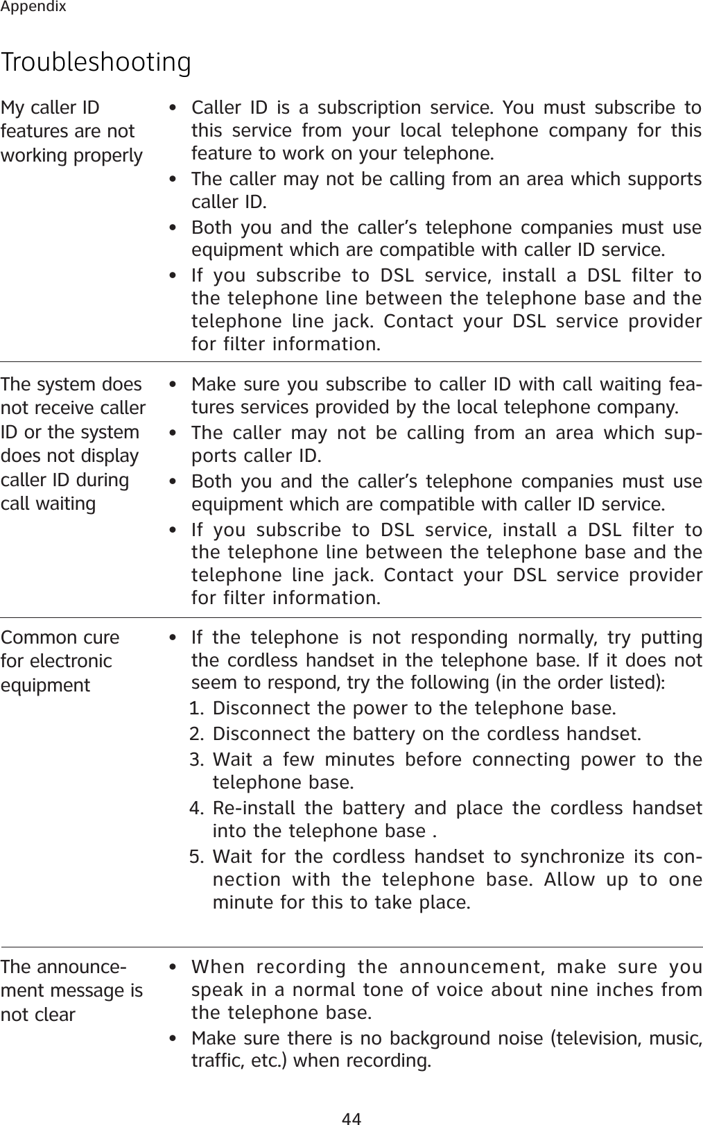 44Appendix• If the telephone is not responding normally, try putting the cordless handset in the telephone base. If it does not seem to respond, try the following (in the order listed):1. Disconnect the power to the telephone base.2. Disconnect the battery on the cordless handset.3. Wait a few minutes before connecting power to the telephone base.4. Re-install the battery and place the cordless handset into the telephone base .5. Wait for the cordless handset to synchronize its con-nection with the telephone base. Allow up to one minute for this to take place.Common cure for electronic equipmentMy caller ID features are not working properly• Caller ID is a subscription service. You must subscribe to this service from your local telephone company for this feature to work on your telephone.• The caller may not be calling from an area which supports caller ID.• Both you and the caller’s telephone companies must use equipment which are compatible with caller ID service.• If you subscribe to DSL service, install a DSL filter to the telephone line between the telephone base and the telephone line jack. Contact your DSL service provider for filter information.The system does not receive caller ID or the system does not display caller ID during call waiting• Make sure you subscribe to caller ID with call waiting fea-tures services provided by the local telephone company. • The caller may not be calling from an area which sup-ports caller ID.• Both you and the caller’s telephone companies must use equipment which are compatible with caller ID service.• If you subscribe to DSL service, install a DSL filter to the telephone line between the telephone base and the telephone line jack. Contact your DSL service provider for filter information.TroubleshootingThe announce-ment message is not clear• When recording the announcement, make sure you speak in a normal tone of voice about nine inches from the telephone base.• Make sure there is no background noise (television, music, traffic, etc.) when recording.