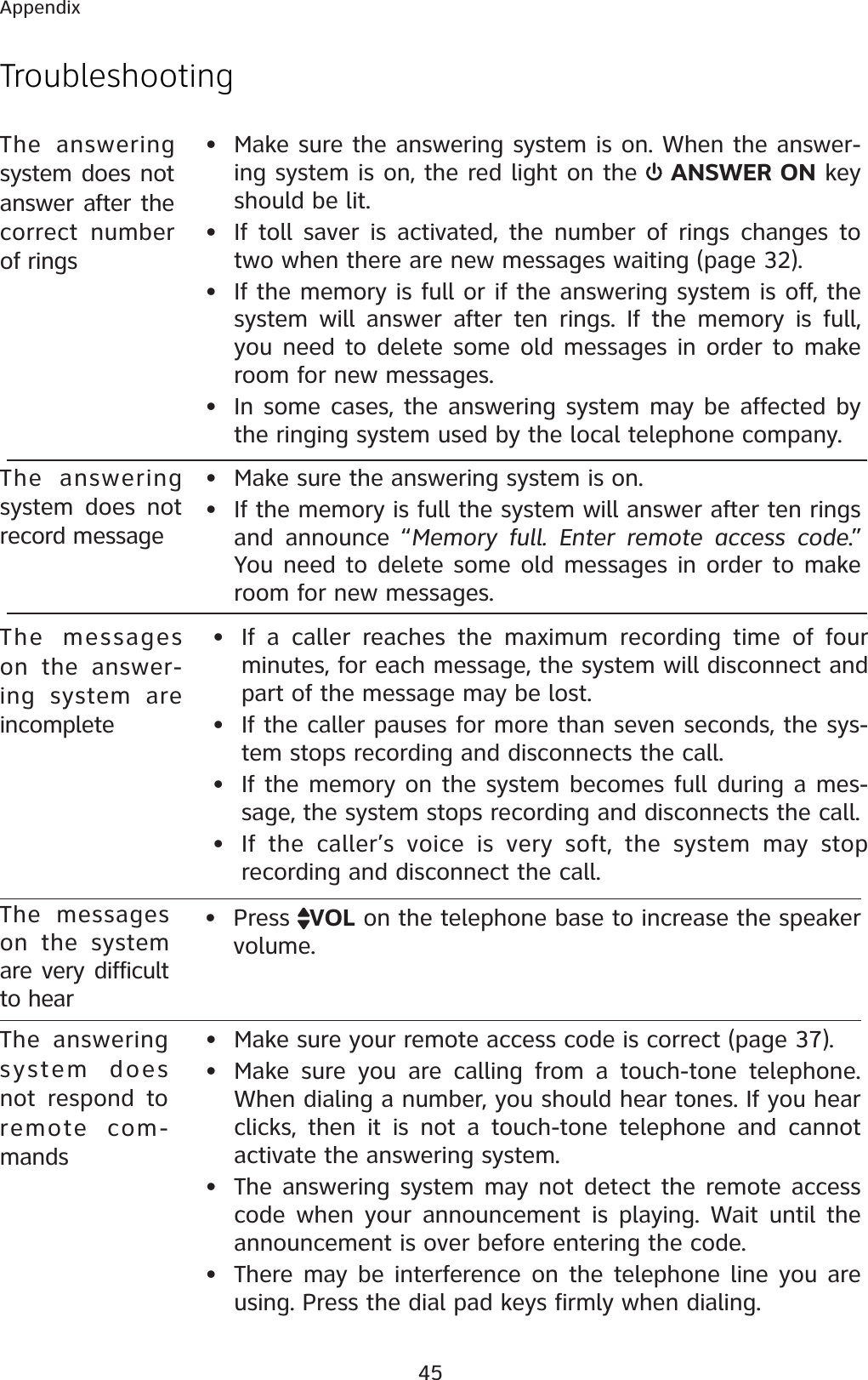 45AppendixTroubleshootingThe answering system does not respond to remote com-mands• Make sure your remote access code is correct (page 37).• Make sure you are calling from a touch-tone telephone. When dialing a number, you should hear tones. If you hear clicks, then it is not a touch-tone telephone and cannot activate the answering system.• The answering system may not detect the remote access code when your announcement is playing. Wait until the announcement is over before entering the code.• There may be interference on the telephone line you are using. Press the dial pad keys firmly when dialing.The answering system does not answer after the correct number of rings• Make sure the answering system is on. When the answer-ing system is on, the red light on the  ANSWER ON key should be lit.• If toll saver is activated, the number of rings changes to two when there are new messages waiting (page 32).• If the memory is full or if the answering system is off, the system will answer after ten rings. If the memory is full, you need to delete some old messages in order to make room for new messages.• In some cases, the answering system may be affected by the ringing system used by the local telephone company.The answering system does not record message• Make sure the answering system is on.• If the memory is full the system will answer after ten rings and announce “Memory full. Enter remote access code.” You need to delete some old messages in order to make room for new messages.The messages on the answer-ing system are incomplete• If a caller reaches the maximum recording time of four minutes, for each message, the system will disconnect and part of the message may be lost. • If the caller pauses for more than seven seconds, the sys-tem stops recording and disconnects the call.• If the memory on the system becomes full during a mes-sage, the system stops recording and disconnects the call.• If the caller’s voice is very soft, the system may stop recording and disconnect the call.The messages on the system are very difficult to hear• Press  VOL on the telephone base to increase the speaker volume.