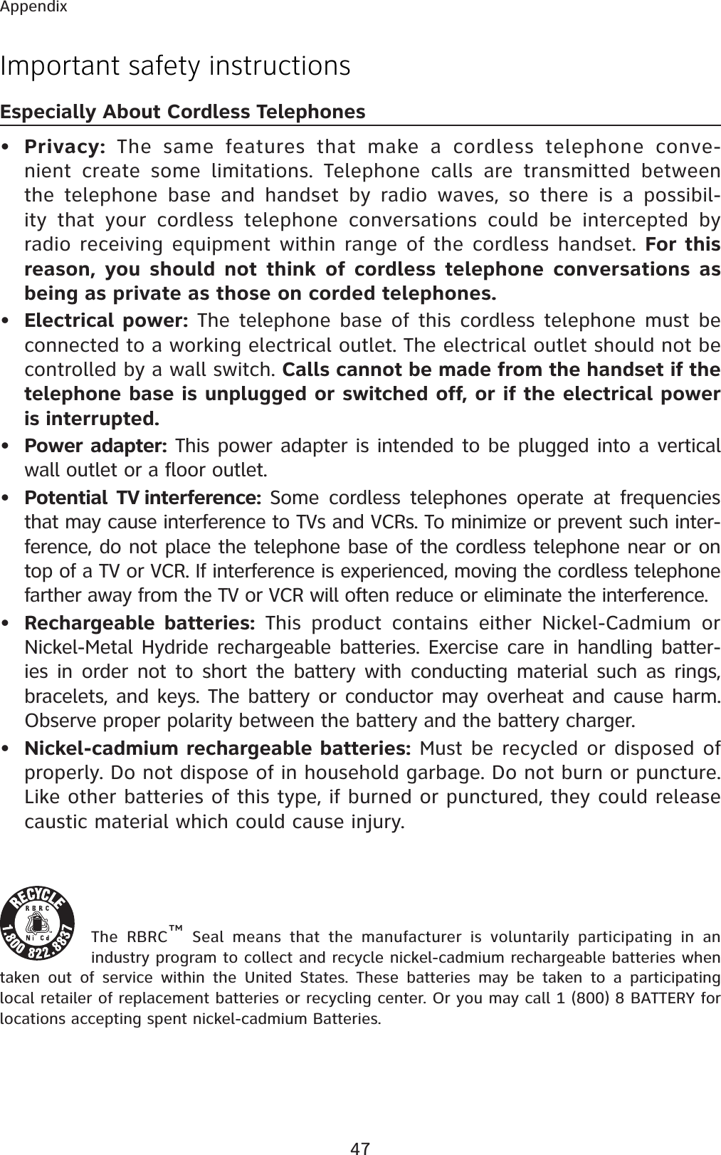 47AppendixImportant safety instructionsEspecially About Cordless Telephones•Privacy: The same features that make a cordless telephone conve-nient create some limitations. Telephone calls are transmitted between the telephone base and handset by radio waves, so there is a possibil-ity that your cordless telephone conversations could be intercepted by radio receiving equipment within range of the cordless handset. For this reason, you should not think of cordless telephone conversations as being as private as those on corded telephones.•Electrical power: The telephone base of this cordless telephone must be connected to a working electrical outlet. The electrical outlet should not be controlled by a wall switch. Calls cannot be made from the handset if the telephone base is unplugged or switched off, or if the electrical power is interrupted.•Power adapter: This power adapter is intended to be plugged into a vertical wall outlet or a floor outlet.•Potential TV interference: Some cordless telephones operate at frequencies that may cause interference to TVs and VCRs. To minimize or prevent such inter-ference, do not place the telephone base of the cordless telephone near or on top of a TV or VCR. If interference is experienced, moving the cordless telephone farther away from the TV or VCR will often reduce or eliminate the interference. •Rechargeable batteries: This product contains either Nickel-Cadmium or Nickel-Metal Hydride rechargeable batteries. Exercise care in handling batter-ies in order not to short the battery with conducting material such as rings, bracelets, and keys. The battery or conductor may overheat and cause harm. Observe proper polarity between the battery and the battery charger.•Nickel-cadmium rechargeable batteries: Must be recycled or disposed of properly. Do not dispose of in household garbage. Do not burn or puncture. Like other batteries of this type, if burned or punctured, they could release caustic material which could cause injury.The RBRC™ Seal means that the manufacturer is voluntarily participating in an industry program to collect and recycle nickel-cadmium rechargeable batteries when taken out of service within the United States. These batteries may be taken to a participating local retailer of replacement batteries or recycling center. Or you may call 1 (800) 8 BATTERY for locations accepting spent nickel-cadmium Batteries. 