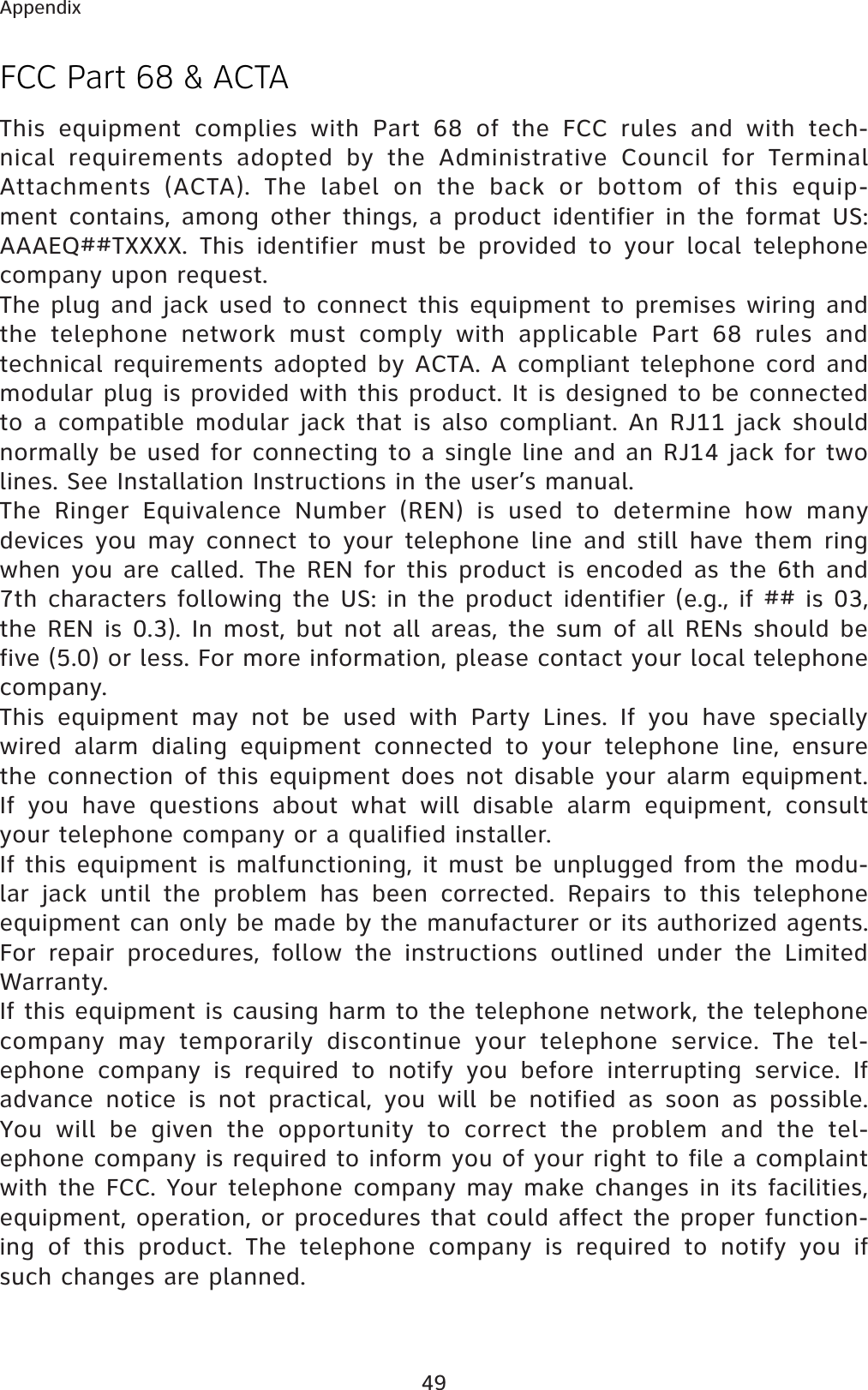 49AppendixFCC Part 68 &amp; ACTAThis equipment complies with Part 68 of the FCC rules and with tech-nical requirements adopted by the Administrative Council for Terminal Attachments (ACTA). The label on the back or bottom of this equip-ment contains, among other things, a product identifier in the format US:AAAEQ##TXXXX. This identifier must be provided to your local telephone company upon request.The plug and jack used to connect this equipment to premises wiring and the telephone network must comply with applicable Part 68 rules and technical requirements adopted by ACTA. A compliant telephone cord and modular plug is provided with this product. It is designed to be connected to a compatible modular jack that is also compliant. An RJ11 jack should normally be used for connecting to a single line and an RJ14 jack for two lines. See Installation Instructions in the user’s manual.The Ringer Equivalence Number (REN) is used to determine how many devices you may connect to your telephone line and still have them ring when you are called. The REN for this product is encoded as the 6th and 7th characters following the US: in the product identifier (e.g., if ## is 03, the REN is 0.3). In most, but not all areas, the sum of all RENs should be five (5.0) or less. For more information, please contact your local telephone company.This equipment may not be used with Party Lines. If you have specially wired alarm dialing equipment connected to your telephone line, ensure the connection of this equipment does not disable your alarm equipment. If you have questions about what will disable alarm equipment, consult your telephone company or a qualified installer.If this equipment is malfunctioning, it must be unplugged from the modu-lar jack until the problem has been corrected. Repairs to this telephone equipment can only be made by the manufacturer or its authorized agents. For repair procedures, follow the instructions outlined under the Limited Warranty.If this equipment is causing harm to the telephone network, the telephone company may temporarily discontinue your telephone service. The tel-ephone company is required to notify you before interrupting service. If advance notice is not practical, you will be notified as soon as possible. You will be given the opportunity to correct the problem and the tel-ephone company is required to inform you of your right to file a complaint with the FCC. Your telephone company may make changes in its facilities, equipment, operation, or procedures that could affect the proper function-ing of this product. The telephone company is required to notify you if such changes are planned.