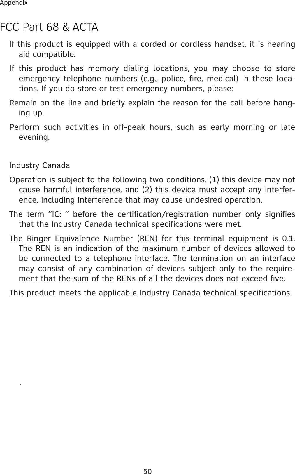 50AppendixFCC Part 68 &amp; ACTAIf this product is equipped with a corded or cordless handset, it is hearing aid compatible.If this product has memory dialing locations, you may choose to store emergency telephone numbers (e.g., police, fire, medical) in these loca-tions. If you do store or test emergency numbers, please:Remain on the line and briefly explain the reason for the call before hang-ing up.Perform such activities in off-peak hours, such as early morning or late evening.Industry CanadaOperation is subject to the following two conditions: (1) this device may not cause harmful interference, and (2) this device must accept any interfer-ence, including interference that may cause undesired operation.The term ‘’IC: ‘’ before the certification/registration number only signifies that the Industry Canada technical specifications were met.The Ringer Equivalence Number (REN) for this terminal equipment is 0.1. The REN is an indication of the maximum number of devices allowed to be connected to a telephone interface. The termination on an interface may consist of any combination of devices subject only to the require-ment that the sum of the RENs of all the devices does not exceed five.This product meets the applicable Industry Canada technical specifications.
