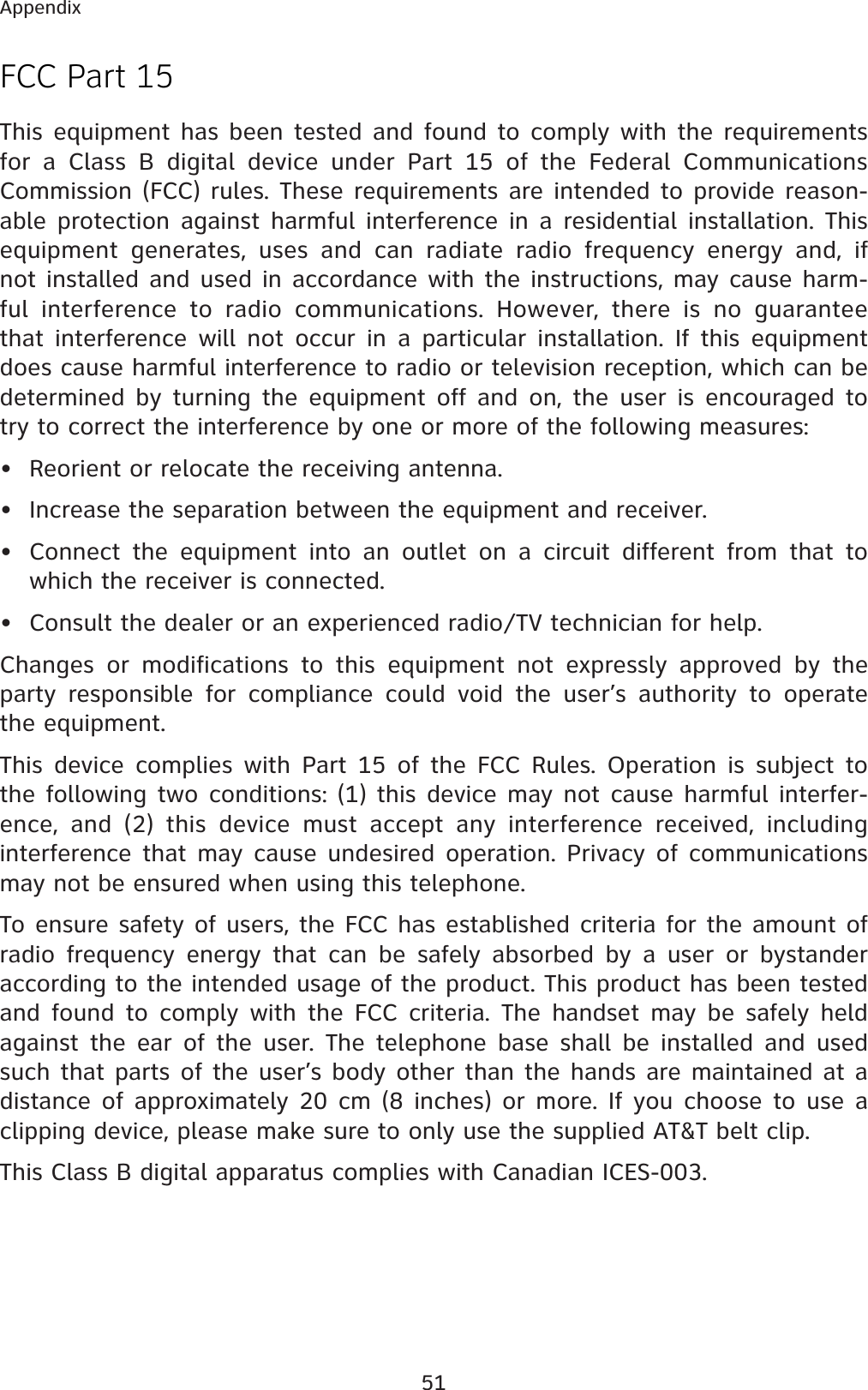 51AppendixFCC Part 15This equipment has been tested and found to comply with the requirements for a Class B digital device under Part 15 of the Federal Communications Commission (FCC) rules. These requirements are intended to provide reason-able protection against harmful interference in a residential installation. This equipment generates, uses and can radiate radio frequency energy and, if not installed and used in accordance with the instructions, may cause harm-ful interference to radio communications. However, there is no guarantee that interference will not occur in a particular installation. If this equipment does cause harmful interference to radio or television reception, which can be determined by turning the equipment off and on, the user is encouraged to try to correct the interference by one or more of the following measures:• Reorient or relocate the receiving antenna.• Increase the separation between the equipment and receiver.• Connect the equipment into an outlet on a circuit different from that to which the receiver is connected.• Consult the dealer or an experienced radio/TV technician for help.Changes or modifications to this equipment not expressly approved by the party responsible for compliance could void the user’s authority to operate the equipment.This device complies with Part 15 of the FCC Rules. Operation is subject to the following two conditions: (1) this device may not cause harmful interfer-ence, and (2) this device must accept any interference received, including interference that may cause undesired operation. Privacy of communications may not be ensured when using this telephone.To ensure safety of users, the FCC has established criteria for the amount of radio frequency energy that can be safely absorbed by a user or bystander according to the intended usage of the product. This product has been tested and found to comply with the FCC criteria. The handset may be safely held against the ear of the user. The telephone base shall be installed and used such that parts of the user’s body other than the hands are maintained at a distance of approximately 20 cm (8 inches) or more. If you choose to use a clipping device, please make sure to only use the supplied AT&amp;T belt clip.This Class B digital apparatus complies with Canadian ICES-003.