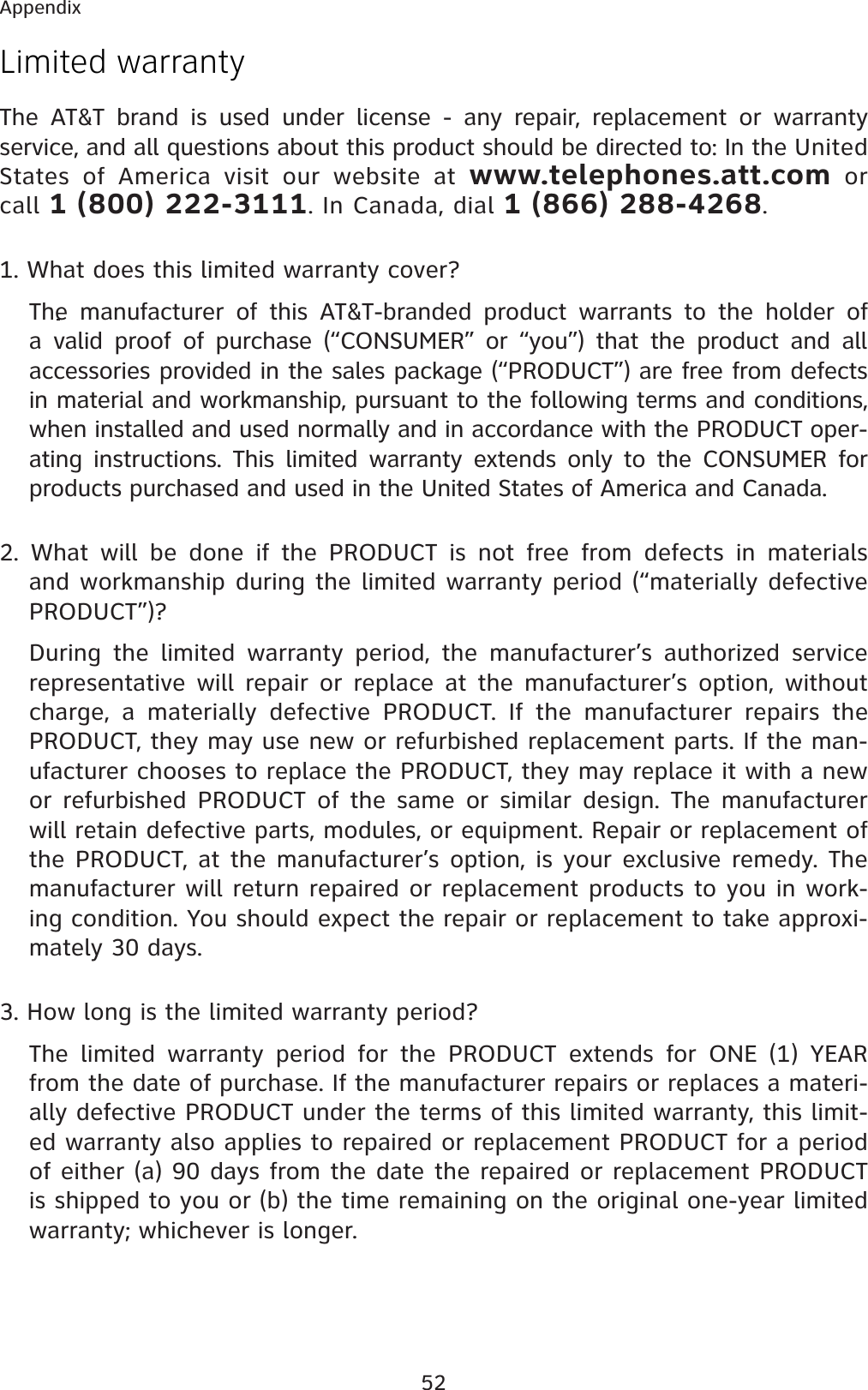 52AppendixLimited warrantyThe AT&amp;T brand is used under license - any repair, replacement or warranty service, and all questions about this product should be directed to: In the United States of America visit our website at www.telephones.att.com or call 1 (800) 222-3111. In Canada, dial 1 (866) 288-4268.1. What does this limited warranty cover?The manufacturer of this AT&amp;T-branded product warrants to the holder of a valid proof of purchase (“CONSUMER” or “you”) that the product and all accessories provided in the sales package (“PRODUCT”) are free from defects in material and workmanship, pursuant to the following terms and conditions, when installed and used normally and in accordance with the PRODUCT oper-ating instructions. This limited warranty extends only to the CONSUMER for products purchased and used in the United States of America and Canada.2. What will be done if the PRODUCT is not free from defects in materials and workmanship during the limited warranty period (“materially defective PRODUCT”)?During the limited warranty period, the manufacturer’s authorized service representative will repair or replace at the manufacturer’s option, without charge, a materially defective PRODUCT. If the manufacturer repairs the PRODUCT, they may use new or refurbished replacement parts. If the man-ufacturer chooses to replace the PRODUCT, they may replace it with a new or refurbished PRODUCT of the same or similar design. The manufacturer will retain defective parts, modules, or equipment. Repair or replacement of the PRODUCT, at the manufacturer’s option, is your exclusive remedy. The manufacturer will return repaired or replacement products to you in work-ing condition. You should expect the repair or replacement to take approxi-mately 30 days.3. How long is the limited warranty period?The limited warranty period for the PRODUCT extends for ONE (1) YEAR from the date of purchase. If the manufacturer repairs or replaces a materi-ally defective PRODUCT under the terms of this limited warranty, this limit-ed warranty also applies to repaired or replacement PRODUCT for a period of either (a) 90 days from the date the repaired or replacement PRODUCT is shipped to you or (b) the time remaining on the original one-year limited warranty; whichever is longer. 