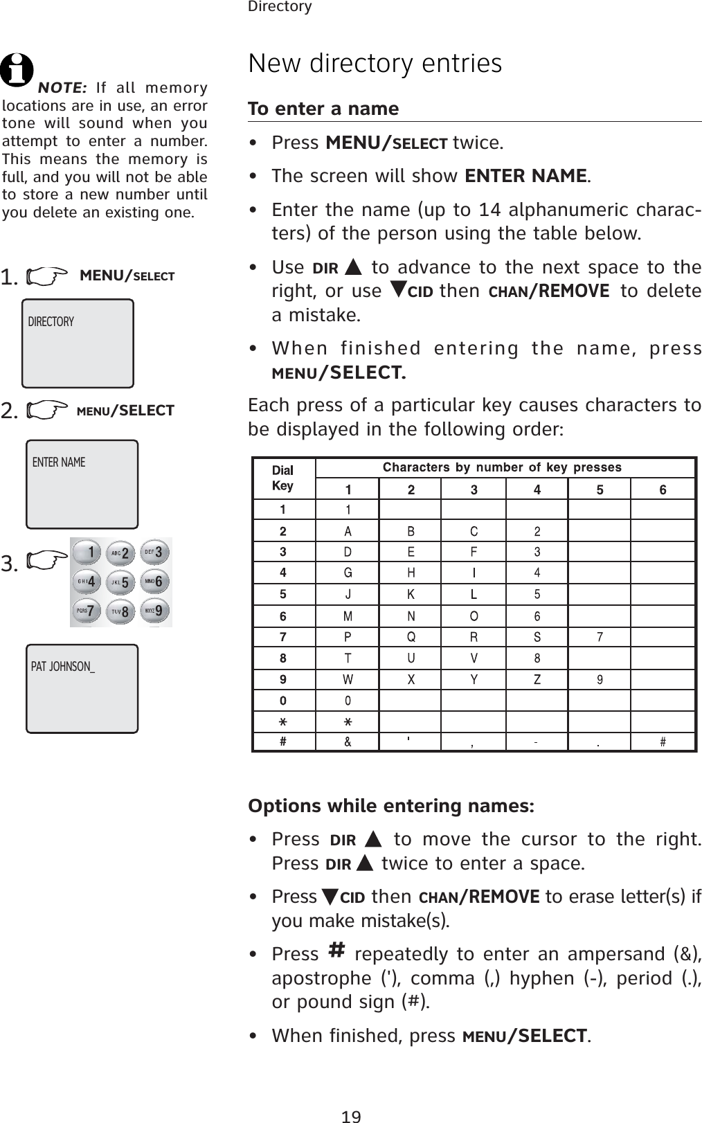 19DirectoryNew directory entriesTo enter a name• Press MENU/SELECT twice.• The screen will show ENTER NAME.• Enter the name (up to 14 alphanumeric charac-ters) of the person using the table below.• Use DIR  to advance to the next space to the right, or use  CID then CHAN/REMOVEto delete a mistake.• When finished entering the name, press MENU/SELECT.Each press of a particular key causes characters to be displayed in the following order:Options while entering names:• Press  DIR  to move the cursor to the right. Press DIR  twice to enter a space.• Press  CID then CHAN/REMOVE to erase letter(s) if you make mistake(s).• Press # repeatedly to enter an ampersand (&amp;), apostrophe (&apos;), comma (,) hyphen (-), period (.), or pound sign (#).• When finished, press MENU/SELECT.3.2. MENU/SELECTNOTE: If all memory locations are in use, an error tone will sound when you attempt to enter a number. This means the memory is full, and you will not be able to store a new number until you delete an existing one.1. MENU/SELECTDIRECTORY  ENTER NAMEPAT JOHNSON_