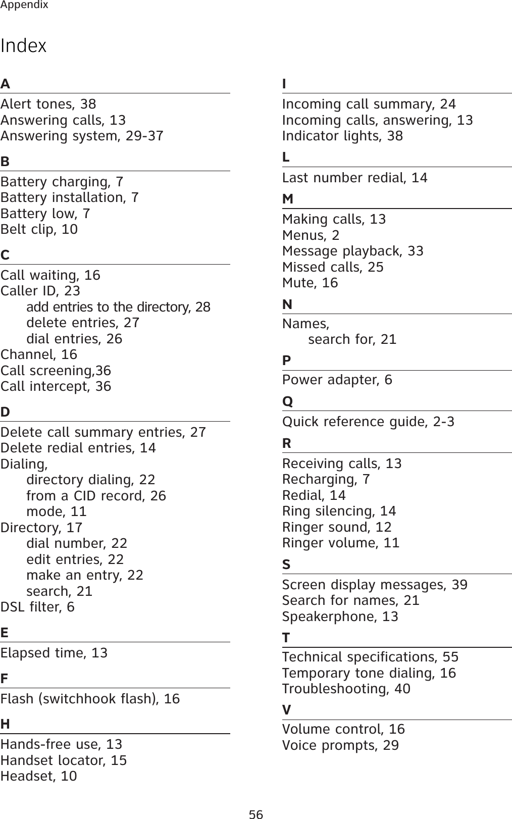 56AppendixAAlert tones, 38Answering calls, 13Answering system, 29-37BBattery charging, 7Battery installation, 7Battery low, 7Belt clip, 10CCall waiting, 16Caller ID, 23add entries to the directory, 28delete entries, 27dial entries, 26Channel, 16Call screening,36Call intercept, 36DDelete call summary entries, 27Delete redial entries, 14Dialing,directory dialing, 22from a CID record, 26mode, 11Directory, 17dial number, 22edit entries, 22make an entry, 22search, 21DSL filter, 6EElapsed time, 13FFlash (switchhook flash), 16HHands-free use, 13Handset locator, 15Headset, 10IIncoming call summary, 24Incoming calls, answering, 13Indicator lights, 38LLast number redial, 14MMaking calls, 13Menus, 2Message playback, 33Missed calls, 25Mute, 16NNames,search for, 21PPower adapter, 6QQuick reference guide, 2-3RReceiving calls, 13Recharging, 7Redial, 14Ring silencing, 14Ringer sound, 12Ringer volume, 11SScreen display messages, 39Search for names, 21Speakerphone, 13TTechnical specifications, 55Temporary tone dialing, 16Troubleshooting, 40VVolume control, 16Voice prompts, 29Index