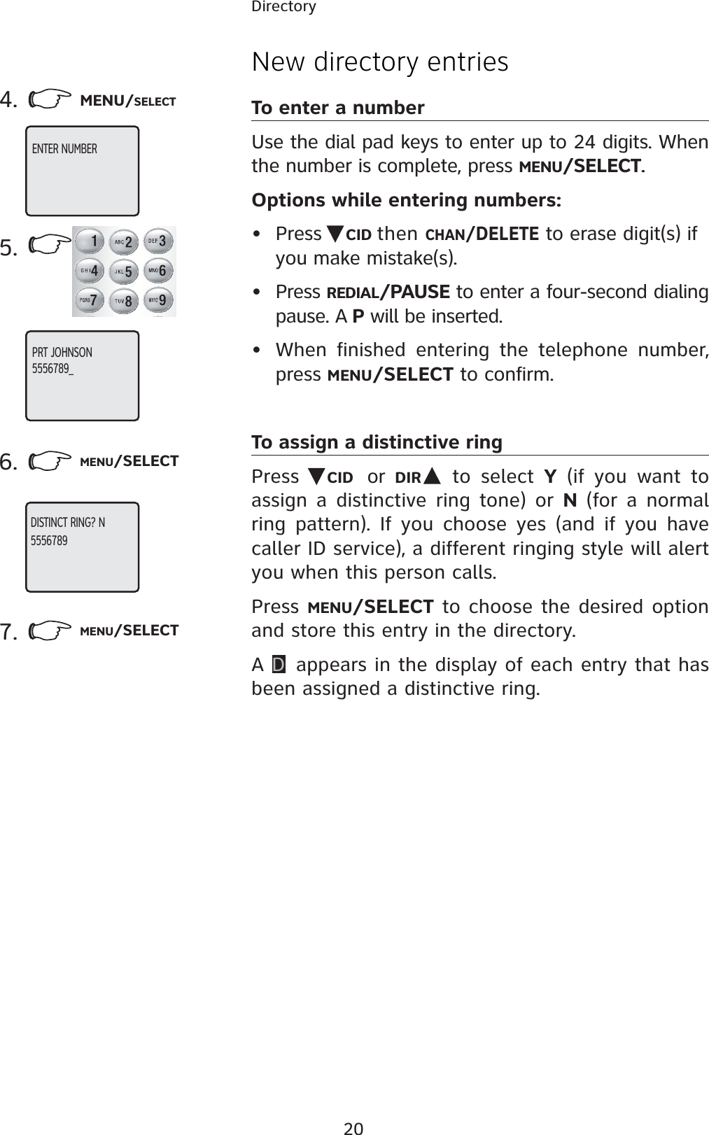 20DirectoryNew directory entriesTo enter a numberUse the dial pad keys to enter up to 24 digits. When the number is complete, press MENU/SELECT.Options while entering numbers:• Press  CID then CHAN/DELETE to erase digit(s) if you make mistake(s).• Press REDIAL/PAUSE to enter a four-second dialing pause. A P will be inserted.• When finished entering the telephone number, press MENU/SELECT to confirm.To assign a distinctive ringPress  CID or  DIR  to select Y (if you want to assign a distinctive ring tone) or N (for a normal ring pattern). If you choose yes (and if you have caller ID service), a different ringing style will alert you when this person calls.Press MENU/SELECT to choose the desired option and store this entry in the directory.AD appears in the display of each entry that has been assigned a distinctive ring.4. MENU/SELECT5.6. MENU/SELECT7. MENU/SELECTENTER NUMBERPRT JOHNSON5556789_ DISTINCT RING? N5556789