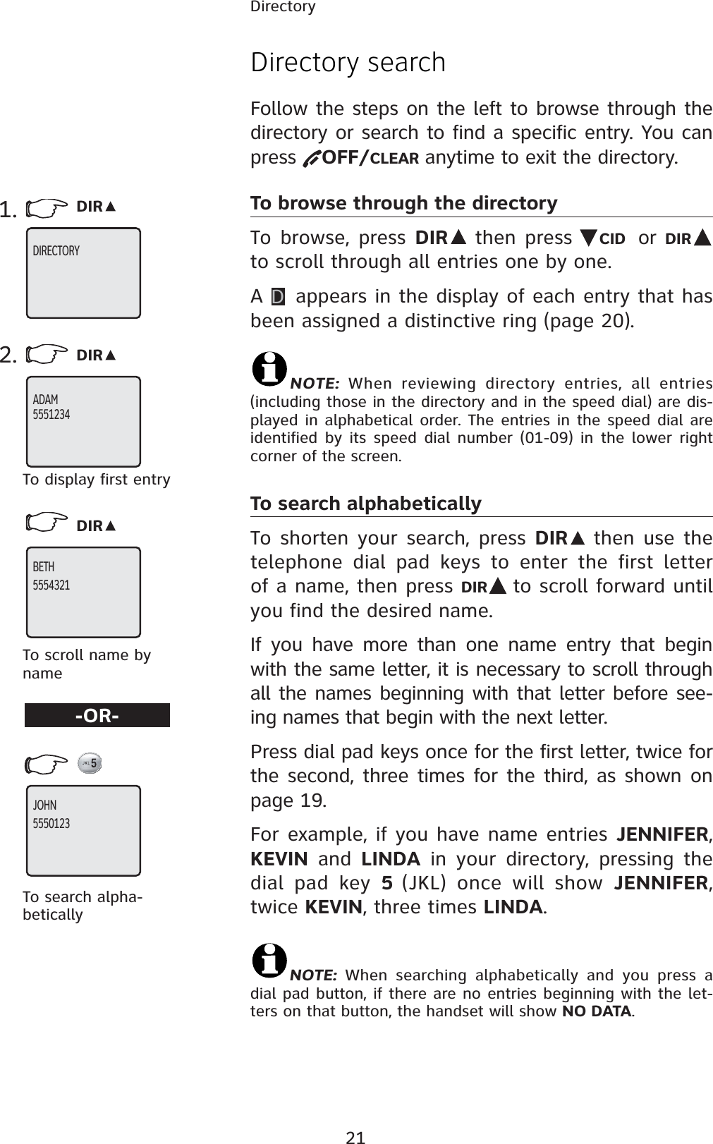 21DirectoryDirectory searchFollow the steps on the left to browse through the directory or search to find a specific entry. You can press OFF/CLEAR anytime to exit the directory.To browse through the directoryTo browse, press DIR  then press  CID or DIRto scroll through all entries one by one. AD appears in the display of each entry that has been assigned a distinctive ring (page 20).NOTE: When reviewing directory entries, all entries (including those in the directory and in the speed dial) are dis-played in alphabetical order. The entries in the speed dial are identified by its speed dial number (01-09) in the lower right corner of the screen.To search alphabeticallyTo shorten your search, press DIR  then use the telephone dial pad keys to enter the first letter of a name, then press DIR to scroll forward until you find the desired name.If you have more than one name entry that begin with the same letter, it is necessary to scroll through all the names beginning with that letter before see-ing names that begin with the next letter. Press dial pad keys once for the first letter, twice for the second, three times for the third, as shown on page 19.For example, if you have name entries JENNIFER,  KEVIN and LINDA in your directory, pressing the dial pad key 5(JKL) once will show JENNIFER,twice KEVIN, three times LINDA.NOTE: When searching alphabetically and you press a dial pad button, if there are no entries beginning with the let-ters on that button, the handset will show NO DATA.1. DIR2. DIRDIRTo scroll name by nameTo display first entryTo search alpha-betically-OR-DIRECTORY  ADAM5551234BETH 5554321JOHN5550123