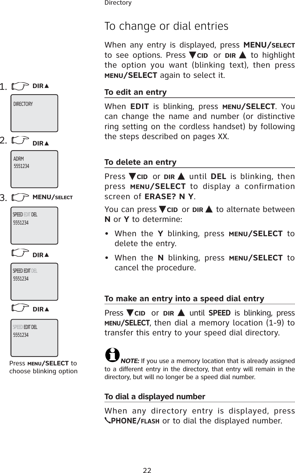 22DirectoryTo change or dial entriesWhen any entry is displayed, press MENU/SELECTto see options. Press  CID or DIR  to highlight the option you want (blinking text), then press MENU/SELECT again to select it.To edit an entryWhen  EDIT is blinking, press MENU/SELECT. You can change the name and number (or distinctive ring setting on the cordless handset) by following the steps described on pages XX.To delete an entryPress  CID or DIR  until DEL is blinking, then press  MENU/SELECT to display a confirmation screen of ERASE? N Y.You can press  CID or DIR  to alternate between N or Y to determine:• When the Y blinking, press MENU/SELECT to delete the entry.• When the N blinking, press MENU/SELECT to cancel the procedure. To make an entry into a speed dial entryPress  CID or DIR  until SPEED is blinking, press MENU/SELECT, then dial a memory location (1-9) to transfer this entry to your speed dial directory.NOTE: If you use a memory location that is already assigned to a different entry in the directory, that entry will remain in the directory, but will no longer be a speed dial number.To dial a displayed numberWhen any directory entry is displayed, pressPHONE/FLASH or to dial the displayed number.1. DIR2. DIR3. MENU/SELECTDIRDIRPress MENU/SELECT to choose blinking optionDIRECTORYADRM5551234SPEED EDIT DEL5551234SPEED EDIT DEL5551234SPEED EDIT DEL5551234