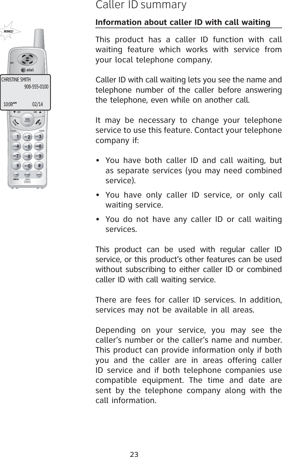 23REMOVECaller ID summaryInformation about caller ID with call waitingThis product has a caller ID function with call waiting feature which works with service from your local telephone company.Caller ID with call waiting lets you see the name and telephone number of the caller before answering the telephone, even while on another call.It may be necessary to change your telephone service to use this feature. Contact your telephone company if:  • You have both caller ID and call waiting, but as separate services (you may need combined service).• You have only caller ID service, or only call waiting service.• You do not have any caller ID or call waiting services.This product can be used with regular caller ID service, or this product’s other features can be used without subscribing to either caller ID or combined caller ID with call waiting service.There are fees for caller ID services. In addition, services may not be available in all areas.Depending on your service, you may see the caller’s number or the caller’s name and number. This product can provide information only if both you and the caller are in areas offering caller ID service and if both telephone companies use compatible equipment. The time and date are sent by the telephone company along with the call information.CHRISTINE SMITH10:08AM02/14908-555-0100