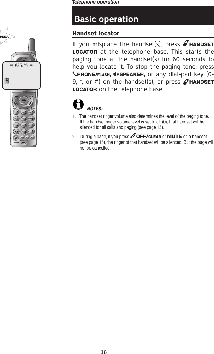 16Telephone operationBasic operationHandset locatorIf  you  misplace  the  handset(s),  press  HANDSET LOCATOR  at  the  telephone  base.  This  starts  the paging  tone  at the  handset(s)  for  60  seconds  to help you locate it. To stop the paging tone, press PHONE/FLASH,  SPEAKER, or any dial-pad key (0-9, *, or #) on the handset(s), or press  HANDSET LOCATOR on the telephone base. NOTE�: 1.   The handset ringer volume also determines the level of the paging tone.  If the handset ringer volume level is set to off (0), that handset will be silenced for all calls and paging (see page 15).2.    During a page, if you press  OFF/CLEAR or MUTE on a handset (see page 15), the ringer of that handset will be silenced. But the page will not be cancelled.** PAGING **