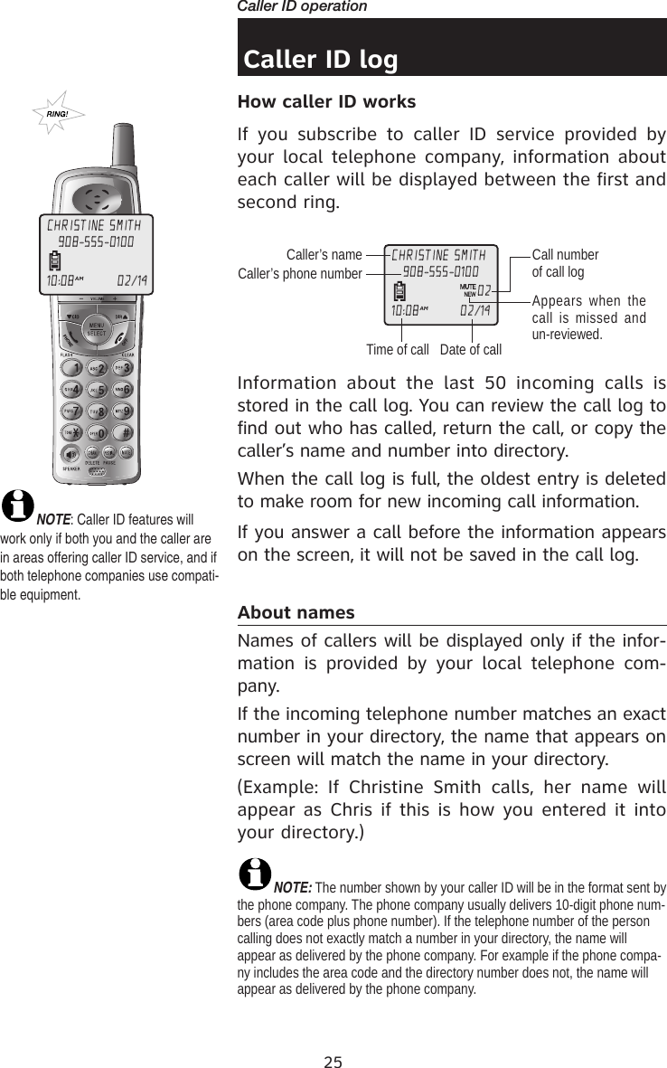 25Caller ID operationCaller ID logHow caller ID works If  you  subscribe  to  caller  ID  service  provided  by your local telephone company, information about each caller will be displayed between the first and second ring.Information  about  the  last  50  incoming  calls  is stored in the call log. You can review the call log to find out who has called, return the call, or copy the caller’s name and number into directory.When the call log is full, the oldest entry is deleted to make room for new incoming call information.If you answer a call before the information appears on the screen, it will not be saved in the call log.About names Names of callers will be displayed only if the infor-mation  is  provided  by  your  local  telephone  com-pany. If the incoming telephone number matches an exact number in your directory, the name that appears on screen will match the name in your directory. (Example:  If  Christine  Smith  calls,  her  name  will appear as Chris  if this  is how you entered it  into your directory.)NOTE: The number shown by your caller ID will be in the format sent by the phone company. The phone company usually delivers 10-digit phone num-bers (area code plus phone number). If the telephone number of the person calling does not exactly match a number in your directory, the name will appear as delivered by the phone company. For example if the phone compa-ny includes the area code and the directory number does not, the name will appear as delivered by the phone company.    NOTE: Caller ID features will work only if both you and the caller are in areas offering caller ID service, and if both telephone companies use compati-ble equipment.CHRISTINE SMITH10:08AM                    02/14908-555-0100Caller’s nameCaller’s phone numberTime of callCall number of call log  Appears when  the call is missed  and un-reviewed.CHRISTINE SMITH10:08AM                   02/14908-555-010002Date of call