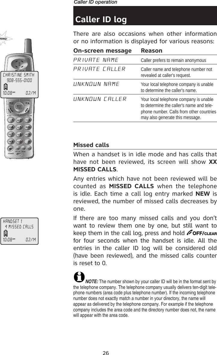 26Caller ID operationCaller ID logThere  are  also  occasions  when  other  information or no information is displayed for various reasons:On-screen message  ReasonPRIVATE NAME  Caller prefers to remain anonymous PRIVATE CALLER  Caller name and telephone number not revealed at caller&apos;s request.UNKNOWN NAME  Your local telephone company is unable to determine the caller&apos;s name.UNKNOWN CALLER  Your local telephone company is unable to determine the caller&apos;s name and tele-phone number. Calls from other countries may also generate this message.Missed callsWhen a handset is in idle mode and has calls that have  not  been  reviewed,  its  screen  will show  XX MISSED CALLS. Any entries which have not been reviewed will be counted  as  MISSED  CALLS  when  the  telephone is idle. Each time a call log entry marked NEW is reviewed, the number of missed calls decreases by one. If  there  are  too  many  missed  calls  and  you  don’t want  to review  them one by one, but still want to keep them in the call log, press and hold  OFF/CLEAR for  four  seconds  when the  handset  is  idle.  All  the entries  in  the  caller  ID  log  will  be  considered  old (have been reviewed), and the missed calls counter is reset to 0.NOTE: The number shown by your caller ID will be in the format sent by the telephone company. The telephone company usually delivers ten-digit tele-phone numbers (area code plus telephone number). If the incoming telephone number does not exactly match a number in your directory, the name will appear as delivered by the telephone company. For example if the telephone company includes the area code and the directory number does not, the name will appear with the area code.CHRISTINE SMITH10:08AM                   02/14908-555-0100HANDSET 110:08AM                   02/144 MISSED CALLS