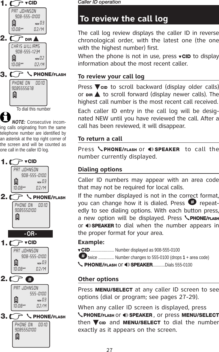 27Caller ID operationTo review the call logThe call log review displays the caller ID in reverse chronological  order,  with  the  latest  one  (the  one with the highest number) first. When the phone is not in use, press  CID to display information about the most recent caller. To review your call logPress  CID  to  scroll  backward  (display  older  calls) or DIR   to scroll forward (display newer calls). The highest call number is the most recent call received.Each  caller  ID  entry  in  the  call  log  will  be  desig-nated NEW until you have reviewed the call. After a call has been reviewed, it will disappear.To return a callPress PHONE/FLASH  or  SPEAKER   to  call  the number currently displayed.Dialing optionsCaller  ID  numbers  may  appear  with  an area  code that may not be required for local calls. If the number displayed is not in the correct format, you can change how it is dialed. Press # repeat-edly to see dialing options. With each button press, a new option will be displayed. Press PHONE/FLASH or  SPEAKER to  dial  when  the  number  appears  in the proper format for your area.Example:CID ..................... Number displayed as 908-555-0100#twice .............. Number changes to 555-0100 (drops 1 + area code) PHONE/FLASH or  SPEAKER...........Dials 555-0100Other optionsPress MENU/SELECT at any caller ID screen to see options (dial or program; see pages 27-29).When any caller ID screen is displayed, press PHONE/FLASH or  SPEAKER , or press MENU/SELECT then  CID and  MENU/SELECT  to  dial  the  number exactly as it appears on the screen. 1. CID2. DIR 3.   PHONE/FLASHTo dial this numberNOTE: Consecutive incom-ing calls originating from the same telephone number are identified by an asterisk at the top right corner of the screen and will be counted as one call in the caller ID log.1. CID1. CID2.   PHONE/FLASH-OR-2. #3.   PHONE/FLASHPAT JOHNSON10:08AM                   02/14908-555-010003CHRIS WILLIAMS10:08AM                    02/14908-555-123402PHONE ON    00:109085555678PAT JOHNSON10:08AM                   02/14908-555-010003PHONE ON    00:109085550100PAT JOHNSON10:08AM                   02/14908-555-010003PAT JOHNSON10:08AM                    02/14555-010003PHONE ON    00:109085550100