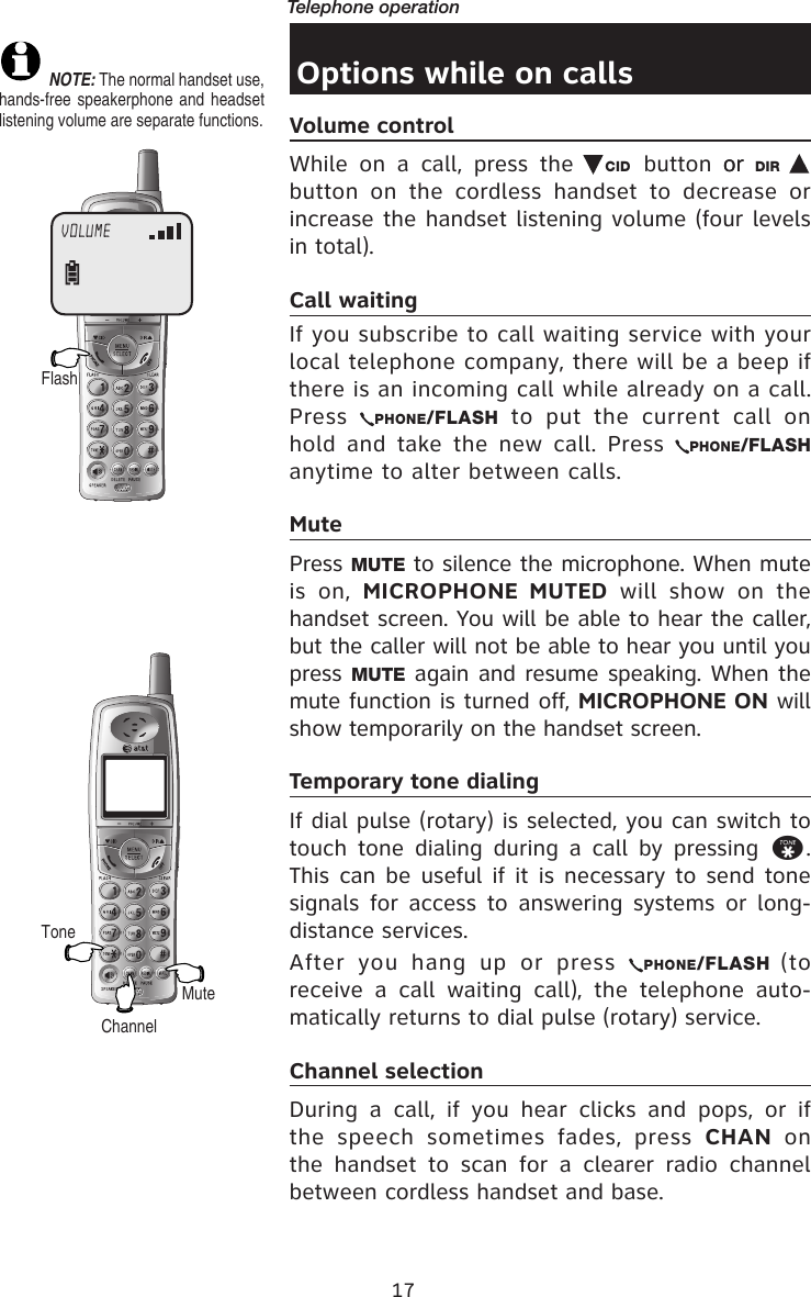 17Telephone operationOptions while on callsVolume controlWhile  on  a  call,  press  the  CID button or  or  DIR button  on  the  cordless  handset  to  decrease  or increase the handset listening volume (four levels in total).Call waitingIf you subscribe to call waiting service with your local telephone company, there will be a beep if there is an incoming call while already on a call. Press  PHONE/FLASH  to  put  the  current  call  on hold and take the new call. Press  PHONE/FLASH anytime to alter between calls.MutePress MUTE to silence the microphone. When mute is  on,  MICROPHONE  MUTED  will  show  on  the handset screen. You will be able to hear the caller, but the caller will not be able to hear you until you press MUTE again and resume speaking. When the mute function is turned off, MICROPHONE ON will show temporarily on the handset screen.Temporary tone dialingIf dial pulse (rotary) is selected, you can switch to touch  tone  dialing  during  a  call by  pressing  *. This can be useful if it is necessary to send tone signals  for  access  to  answering  systems  or  long-distance services.After  you  hang  up  or  press  PHONE/FLASH (to receive  a  call  waiting  call),  the  telephone  auto-matically returns to dial pulse (rotary) service.Channel selectionDuring  a  call,  if  you  hear  clicks  and  pops,  or  if the  speech  sometimes  fades,  press  CHAN  on the  handset  to  scan  for  a  clearer  radio  channel between cordless handset and base.ToneMuteFlashVOLUME NOTE: The normal handset use, hands-free speakerphone  and headset listening volume are separate functions.Channel