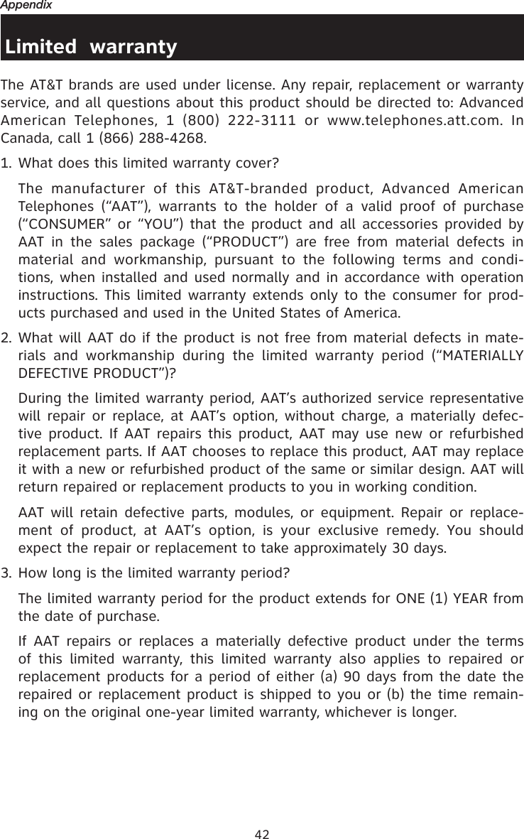 42AppendixLimited  warrantyThe AT&amp;T brands are used under license. Any repair, replacement or warranty service, and all questions about this product should be directed to: Advanced American  Telephones,  1  (800)  222-3111  or  www.telephones.att.com.  In Canada, call 1 (866) 288-4268.1. What does this limited warranty cover?  The  manufacturer  of  this  AT&amp;T-branded  product,  Advanced  American Telephones  (“AAT”),  warrants  to  the  holder  of  a  valid  proof  of  purchase (“CONSUMER” or “YOU”) that  the product and all  accessories provided by AAT  in  the  sales  package  (“PRODUCT”)  are  free  from  material  defects  in material  and  workmanship,  pursuant  to  the  following  terms  and  condi-tions, when installed and used normally and in accordance with operation instructions. This limited warranty extends only to the consumer for prod-ucts purchased and used in the United States of America.2. What will AAT do if the product is not free from material defects in mate-rials  and  workmanship  during  the  limited  warranty  period  (“MATERIALLY DEFECTIVE PRODUCT”)?  During the limited warranty period, AAT’s authorized service representative will repair or  replace, at AAT’s option, without charge, a  materially defec-tive product. If  AAT repairs this product, AAT may use new  or refurbished replacement parts. If AAT chooses to replace this product, AAT may replace it with a new or refurbished product of the same or similar design. AAT will return repaired or replacement products to you in working condition.    AAT will  retain defective parts,  modules,  or equipment. Repair  or  replace-ment  of  product,  at  AAT’s  option,  is  your  exclusive  remedy.  You  should expect the repair or replacement to take approximately 30 days.3. How long is the limited warranty period?  The limited warranty period for the product extends for ONE (1) YEAR from the date of purchase.    If  AAT repairs  or  replaces a  materially  defective  product  under  the terms of  this  limited  warranty,  this  limited  warranty  also  applies  to  repaired  or replacement products for a period of either (a) 90 days from the date the repaired or replacement product is shipped to you or (b) the time remain-ing on the original one-year limited warranty, whichever is longer.