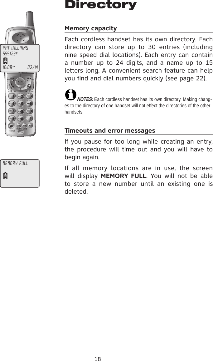 18DirectoryMemory capacityEach cordless handset has its own directory. Each directory  can  store  up  to  30  entries  (including nine speed dial locations). Each entry can contain a  number  up  to  24  digits,  and  a  name  up  to  15 letters long. A convenient search feature can help you find and dial numbers quickly (see page 22).NOTE�: Each cordless handset has its own directory. Making chang-es to the directory of one handset will not effect the directories of the other handsets.Timeouts and error messagesIf you pause for too long while creating an entry, the  procedure  will time out  and  you  will have  to begin again.If  all  memory  locations  are  in  use,  the  screen will  display  MEMORY FULL.  You will  not  be  able to  store  a  new  number  until  an  existing  one  is deleted.PAT WILLIAMS10:08AM                     02/145551234MEMORY FULL